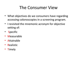The Consumer View
• What objectives do we consumers have regarding
accessing colonoscopies in a screening program.
• I revisited the mnemonic acronym for objective
setting of:
• Specific
• Measurable
• Attainable
• Realistic
• Timely
 