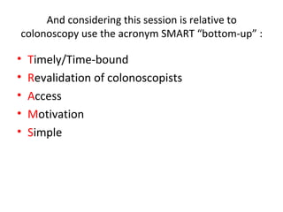 And considering this session is relative to
colonoscopy use the acronym SMART “bottom-up” :
• Timely/Time-bound
• Revalidation of colonoscopists
• Access
• Motivation
• Simple
 
