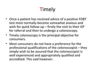 Timely
• Once a patient has received advice of a positive FOBT
test most normally become somewhat anxious and
wish for quick follow-up – firstly the visit to their GP
for referral and then to undergo a colonoscopy.
• Timely colonoscopy is the principal objective for
consumers.
• Most consumers do not have a preference for the
professional qualifications of the colonoscopist – they
simply wish to be assured that the colonoscopist is
well experienced and appropriately qualified and
accredited. This said however:
 
