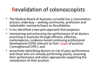 Revalidation of colonoscopists
• The Medical Board of Australia currently has a Consultation
process underway – seeking community, profession and
stakeholder comment/input on Revalidation.
• It has identified a two-part approach that proposes:
• maintaining and enhancing the performance of all doctors
practising in Australia through efficient, effective,
contemporary, evidence-based continuing professional
development (CPD) relevant to their scope of practice
(‘strengthened CPD’), and
• proactively identifying doctors at risk of poor performance
and those who are already performing poorly, assessing
their performance and when appropriate supporting the
remediation of their practice.
 