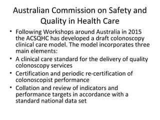 Australian Commission on Safety and
Quality in Health Care
• Following Workshops around Australia in 2015
the ACSQHC has developed a draft colonoscopy
clinical care model. The model incorporates three
main elements:
• A clinical care standard for the delivery of quality
colonoscopy services
• Certification and periodic re-certification of
colonoscopist performance
• Collation and review of indicators and
performance targets in accordance with a
standard national data set
 