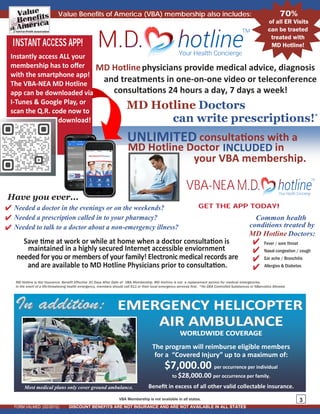 FORM VALMED (02/2012)
3
MD Hotline is Not Insurance. Benefit Effective 30 Days After Date of VBA Membership. MD Hotline is not a replacement service for medical emergencies.
In the event of a life-threatening health emergency, members should call 911 or their local emergency services first. *No DEA Controlled Substances or NBarcotics Allowed.
Have You Ever…
needed for you or members of your family! Electronic medical records are
Save time at work or while at home when a doctor consultation is
maintained in a highly secured Internet accessible enviornment
and are available to MD Hotline Physicians prior to consultation.
MD Hotlinephysicians provide medical advice, diagnosis
and treatments in one-on-one video or teleconference
consultations 24 hours a day, 7 days a week!
DISCOUNT BENEFITS ARE NOT INSURANCE AND ARE NOT AVAILABLE IN ALL STATES
MD Hotline Doctors
can write prescriptions!*
EMERGENCY HELICOPTEREMERGENCY HELICOPTER
AIR AMBULANCEAIR AMBULANCE
WORLDWIDE COVERAGEWORLDWIDE COVERAGEWORLDWIDE COVERAGE
The program will reimburse eligible members
for a “Covered Injury” up to a maximum of:
$7,000.00 per occurrence per individual
to $28,000.00 per occurrence per family.
Beneﬁt in excess of all other valid collectable insurance.
In addition:In addition:
Most medical plans only cover ground ambulance.
VBA Membership is not available in all states.
Value Benefits of America (VBA) membership also includes:
is
UNLIMITED
MD Hotline Doctor INCLUDED in
your VBA membership.
consultations with a
70%
of all ER Visits
can be traeted
treated with
MD Hotline!
Common health
conditions treated by
Doctors:MD Hotline
Fever / sore throat
Nasal congestion / cough
Ear ache / Bronchitis
Allergies & Diabetes
Have you ever...
a doctor about a no
Needed a doctor in the evenings or on the weekends?
Needed a prescription called in to your pharmacy?
Needed to talk to n-emergency illness?
INSTANT ACCESS APP!
Instantly access ALL your
membership has to oﬀer
with the smartphone app!
The VBA-NEA MD Hotline
app can be downloaded via
I-Tunes & Google Play, or
scan the Q.R. code now to
download!
VBA-NEA
GET THE APP TODAY!
 