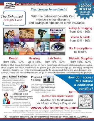 FORM VALMED (02/2012)
4
TM
The Enhanced Benefit Card’s discounts and savings are available to anyone—member or non-member.
Neither United National Life Insurance Company of America or Guarantee Trust Life Insurance Company provide or are affiliated with the MD Hotline
or Enhanced Benefit Card Saving programs provided by Value Benefits of America.
Dividend Club
Save enough money each month
while eating out to more than pay
for your membership!
You may save thousands of
dollars each year by shopping
the hundreds of Dividend Club and Member
eShop merchants as a VBA Member.
VBA membership also includes:
Start Saving Immediately!
8
8700 East Vista Bonita Dr., Suite 174, Scottsdale, Arizona 85255 (800) 366-2467
*DISCOUNT BENEFITS ARE NOT INSURANCE AND ARE NOT AVAILABLE IN ALL STATES
-
Over
120,000
DENTAL
Locations
Nationwide!
Lab Tests:
from 10% - 50%
Rx Prescriptions
up to 65%
Dental
from 15% - 40%
Diabetic Supplies
from 15% - 50%
X-Ray & Imaging
from 10% - 50%
Hearing
up to 15%
Vision & Lasik
from 10% - 50%
Dividend Club Rewards include savings on home furnishings, electronics, clothing and accessories,
office supplies and much, much more. As part of your VBA membership, you also enjoy savings on
printing, shipping, car rental and dining rewards. To sign up and start using your discounts and
savings, simply use the MD Hotline app, or go to: www.vbamembers.com and follow the prompts.
With the Enhanced Benefits Card
members enjoy discounts
and savings in addition to other insurance.
Available now for download
via I-Tunes or Google Play, or visit
How do I access
MD Hotline
& additional
benefits?
ACCESS YOUR BENEFITS NOW!
www.vbamembers.com
GET THE APP TODAY!
Auto Rental Savings
AVIS
money-saving coupons on top of
special rates! Take advantage of
year-round savings! Alamo offers
year-round discounts
on value-added
promotions on leisure
or business travel.
offers VBA Members great
Printing &
Shipping
VBA Membership also includes dis-
counts on products and services at
FedEx Office. Enjoy a 30% discount
on copy services as well as a 10%
discount on additional FedEx Office
products and services.
 