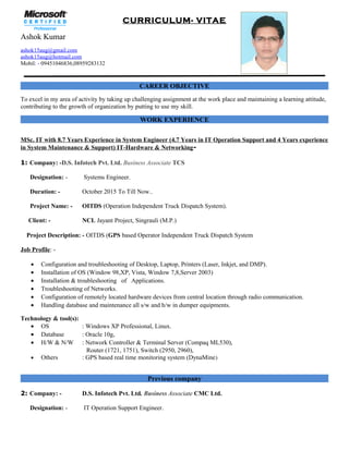 CURRICULUM- VITAE
Ashok Kumar
ashok15aug@gmail.com
ashok15aug@hotmail.com
Mobil: - 09451046836,08959283132
CAREER OBJECTIVE
To excel in my area of activity by taking up challenging assignment at the work place and maintaining a learning attitude,
contributing to the growth of organization by putting to use my skill.
WORK EXPERIENCE
MSc. IT with 8.7 Years Experience in System Engineer (4.7 Years in IT Operation Support and 4 Years experience
in System Maintenance & Support) IT-Hardware & Networking-
1: Company: -D.S. Infotech Pvt. Ltd. Business Associate TCS
Designation: - Systems Engineer.
Duration: - October 2015 To Till Now..
Project Name: - OITDS (Operation Independent Truck Dispatch System).
Client: - NCL Jayant Project, Singrauli (M.P.)
Project Description: - OITDS (GPS based Operator Independent Truck Dispatch System
Job Profile: -
• Configuration and troubleshooting of Desktop, Laptop, Printers (Laser, Inkjet, and DMP).
• Installation of OS (Window 98,XP, Vista, Window 7,8,Server 2003)
• Installation & troubleshooting of Applications.
• Troubleshooting of Networks.
• Configuration of remotely located hardware devices from central location through radio communication.
• Handling database and maintenance all s/w and h/w in dumper equipments.
Technology & tool(s):
• OS : Windows XP Professional, Linux.
• Database : Oracle 10g,
• H/W & N/W : Network Controller & Terminal Server (Compaq ML530),
Router (1721, 1751), Switch (2950, 2960),
• Others : GPS based real time monitoring system (DynaMine)
Previous company
2: Company: - D.S. Infotech Pvt. Ltd. Business Associate CMC Ltd.
Designation: - IT Operation Support Engineer.
 