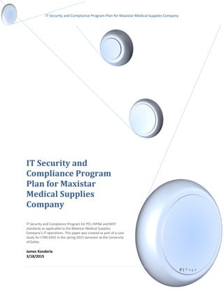 IT Security and Compliance Program Plan for Maxistar Medical Supplies Company
IT Security and
Compliance Program
Plan for Maxistar
Medical Supplies
Company
IT Security and Compliance Program for PCI, HIPAA and NIST
standards as applicable to the Maxistar Medical Supplies
Company’s IT operations. This paper was created as part of a case
study for CYBS 6355 in the spring 2015 semester at the University
of Dallas.
James Konderla
3/18/2015
0 | P a g e
 