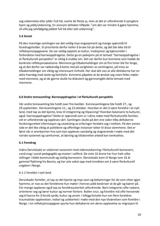 10	
seg	utdannelse	eller	jobb	i	full	tid,	svarte	de	fleste	ja,	men	at	det	er	utfordrende	å	sjonglere	
hjem	og	jobb/utdanning.	En	anonym	deltaker	tilføyde:	”om	det	var	mindre	å	gjøre	hjemme,	
så	ville	jeg	selvfølgelig	jobbet	full	tid	eller	tatt	utdanning”.			
5.4	Annet	
På	den	mannlige	samlingen	var	det	veldig	mye	engasjement	og	mange	spørsmål	til	
foredragsholder.	Vi	prioriterte	derfor	heller	å	bruke	tid	på	dette,	og	det	ble	ikke	tid	til	
refleksjonsoppgavene.	De	var	veldig	opptatt	av	kultur,	tradisjoner	og	kjønnsroller	i	
forbindelse	med	barneoppdragelse.	Dette	ga	en	pekepinn	på	at	temaet	”barneoppdragelse	i	
et	flerkulturelt	perspektiv”	er	viktig	å	snakke	om.	Det	var	derfor	kun	kvinnene	som	hadde	de	
konkrete	refleksjonsøvelsene.	Mennene	ga	tilbakemeldinger	om	at	fire	timer	ble	for	lenge,	
og	at	det	derfor	var	nødvendig	å	korte	ned	på	varigheten	av	samlingene,	på	tross	av	
tilbakemeldinger	om	viktig	og	interessant	innhold.	Her	skal	det	sies	at	alle	deltakerne	har	en	
aktiv	hverdag	med	skole	og	familieliv.	Kvinnene	påpekte	at	de	ønsket	seg	noen	felles	møter	
med	mennene,	og	at	de	gjerne	skulle	ha	diskutert	og	gjennomgått	dette	temaet	med	
mennene.		
	
6.0	Andre	temasamling:	Barneoppdragelse	i	et	flerkulturelt	perspektiv	
Vår	andre	temasamling	ble	holdt	over	fire	kvelder.	Kvinnesamlingene	ble	holdt	27.,	og	
29.september.	Herresamlingene	11.,	og	13.oktober.	Hvordan	er	det	å	være	foreldre	i	et	nytt	
land,	med	tap	av	det	kjente,	krav	til	integrering	og	tilpasning?	Hvordan	balansere	to	kulturer,	
også	i	barneoppdragelse?	Dette	er	spørsmål	som	vi	i	våres	møte	med	flerkulturelle	familier,	
vet	er	utfordrende	og	oppleves	sårt.	Samlingen	skulle	på	den	ene	siden	tilby	deltakerne	
forskningsrettet	informasjon	og	utveksling	av	erfaringer	foreldre	seg	i	mellom.	På	den	annen	
side	er	det	like	viktig	at	politikere	og	offentlige	instanser	lytter	til	disse	stemmene.	Det	er	
først	når	vi	anerkjenner	hva	som	kan	oppleves	vanskelig	og	stagnerende	i	møte	med	det	
norske	systemet	og	samfunnet,	at	løsning	og	tiltaksrettet	arbeid	kan	iverksettes.		
6.1	Foredrag		
Indira	Derviskadic	er	utdannet	sosionom	med	videreutdanning	i	flerkulturelt	barnevern,	
cand.mag	i	sosial	pedagogikk	og	master	i	velferd.	De	siste	16	årene	har	hun	hatt	ulike	
stillinger	i	både	kommunalt	og	statlig	barnevern.	Derviskadic	kom	til	Norge	som	16	år	
gammel	flyktning	fra	Bosnia,	og	har	selv	vokst	opp	med	innsikten	om	å	være	flerkulturell	
ungdom	i	Norge.		
6.1.1	Foreldre	i	nytt	land	
Derviskadic	forteller,	at	tap	av	det	kjente	og	mye	savn	og	bekymringer	for	de	som	sitter	igjen	
hjemme,	er	noe	av	det	foreldrene	hun	møter	i	hennes	jobb	beskriver	at	de	går	og	bærer	på.	
For	mange	oppleves	også	tap	av	foreldreautoritet	utfordrende.	Barn	integreres	ofte	raskere,	
orienterer	seg	og	lærer	kultur	og	normer	fortere.	Rollen	snur,	og	foreldre	må	ofte	henvende	
seg	til	barna	for	å	forstå	språk,	kultur	og	annet.	I	tillegg	fortalte	hun	om	flere	foreldres	
traumatiske	opplevelser,	redsel	og	usikkerhet	i	møte	med	den	nye	tilværelsen	som	foreldre	i	
Norge.	I	en	refleksjonsoppgave	spurte	hun	deltakerne	om	deres	opplevelse	av	migrasjon	til	
 