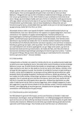 11	
Norge,	og	deres	rolle	som	voksne	og	foreldre,	og	om	de	kjente	seg	igjen	noen	av	disse	
utfordringene.	Flere	sa	at	de	opplevde	det	godt	å	høre	at	de	ikke	var	alene	om	disse	
følelsene.	I	tillegg	kom	det	opp	at	etter	at	foreldrene	hadde	kommet	til	Norge,	var	det	mye	
mer	ansvar	og	forpliktelser	enn	før.	Dette	forklarte	et	par	av	deltakerne	med	at	de	nå	var	
alene	i	Norge,	og	at	de	tidligere	hadde	vært	vant	til	å	ha	en	storfamilie	rundt	seg	som	kunne	
stille	opp,	naboer	som	barna	kunne	løp	inn	til,	og	mye	mindre	forpliktelser	til	å	følge	opp	på	
fritidsaktiviteter	og	foreldremøter.	Selv	om	disse	forpliktelsene	allikevel	ble	sett	som	
hensiktsmessig	for	barna,	uttrykte	både	fedre	og	mødre	at	det	over	en	tid	med	mangel	på	tid	
og	egenomsorg,	hadde	ført	til	at	flere	var	slitne.		
Derviskadic	beskrev	videre	noen	typiske	forskjeller	i	mellom	kollektivistiske	kulturer	og	
individualistiske,	hvor	man	i	førstnevnte	er	mer	opptatt	av	å	oppdra	lydige	barn,	men	man	i	
sistnevnte	er	mer	opptatt	av	å	oppdra	selvstendige	barn.	Hvordan	praktiserer	en	
barneoppdragelse	ved	flytting	fra	kollektivistiske	til	individualistiske	samfunn?	Det	er	to	
grøfter,	overkompensasjon	og	de	kompensasjon,	mener	Derviskadic.	Hvor	familier	enten	
identifiserer	seg	med	det	nye	landet	eller	har	sin	identitet	sterkere	knyttet	til	hjemlandet.	
Hun	fortalte	barn	fra	flerkulturelle	familier	som	klarer	seg	best,	er	de	som	finner	en	balanse	i	
blanding	av	gamle	og	nye	regler,	roller	og	verdier.	Her	kom	det	fram	at	flertallet	av	foreldre,	
var	svært	bekymret	over	at	deres	oppdragerstil,	var	gal	i	følge	norsk	system,	og	nok	til	at	
barnevernet	skulle	komme	og	ta	barna	deres.	De	hadde	alle	hørt,	men	ikke	selv	erfart	at	
barnevernet	ved	bekymringsmeldinger	plutselig	kunne	komme	og	ta	barna	deres.	”I	starten	
når	jeg	kom	til	Norge,	fikk	jeg	nesten	ikke	sove	da	jeg	var	svært	bekymret	for	at	de	skulle	
komme	og	ta	barna	våres”	–	Anonym	deltaker.		
6.1.2	God	utvikling	
I	dialog	fortalte	en	forelder	om	redsel	for	å	skrike	eller	bli	sint,	da	vedkommende	hadde	hørt	
at	dette	kunne	være	skadelig	for	barna.	Det	endte	heller	med	at	forelderen	tok	de	vanskelige	
følelsene	innover	seg.	På	dette	fortalte	Derviskadic	om	betydningen	av	følelsesregulering	i	
møte	med	barna	sine.	Barn	tar	ikke	skade	av	å	se	at	mor	og	far	viser	følelser,	inkludert	sinne	
så	lenge	det	ikke	oppleves	truende.	Hun	forteller	at	verktøy	for	å	gi	barn	en	god	utvikling	er	
struktur,	rutiner	og	forutsigbarhet,	ros	og	oppmuntring,	belønning	og	konsekvenser,	gode	
beskjeder	(korte	og	tydelige	beskjeder),	kvalitetstid	med	barna,	aksept	og	veiledning.	”Jeg	
kan	snakke	om	hvilke	verktøy,	tilnærminger	og	faktorer	som	er	viktige	for	barns	utvikling	og	
oppvekst,	men	til	syvende	og	sist	er	det	dere	som	kjenner	deres	barn	best,	derfor	blir	det	
helt	feil	å	si	hvordan	dere	skal	oppdra	deres	egne	barn.	Allikevel	kan	jeg	fortelle	om	ulike	
måter	å	møte	barnet	sitt	på.	Dere	er	barnas	trygge	base,	deres	viktigste	oppgave	er	å	være	
det	trygge	barn/	unge	kan	komme	tilbake	til	når	de	utforsker	verden.	Fremme	medlemskap	i	
familien,	være	tilgjengelig,	gi	sensitive	gjensvar,	akseptere	barnet	og	legge	til	rette	for	
samarbeid	er	alle	fellesnevnere	for	god	omsorg”.		
6.1.3	Hva	forventes	av	dere	som	foreldre?	
Her	fikk	deltakerne	generell	informasjon,	om	hva	som	forventes	av	foreldre	i	møte	med	
helsestasjon,	barnehagen,	skole	og	fritidsaktiviteter.	I	en	refleksjonsoppgave	ble	deltakerne	
spurt	om	hva	som	var	deres	erfaring	med	disse	instansene.	De	fleste	fortalte	om	gode	møter	
med	de	ulike	instansene.	Allikevel	kunne	de	tenke	seg	en	bedre	løsning	på	det	økonomiske	
spørsmål	rundt	fritidsordninger.	Flere	fortalte	at	det	med	flere	barn	var	utfordrende	å	
 