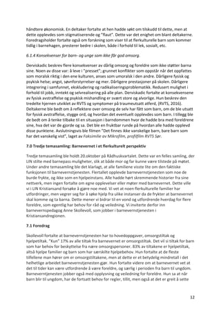 12	
håndtere	økonomisk.	En	deltaker	fortalte	at	hen	hadde	søkt	om	tilskudd	til	dette,	men	at	
dette	opplevdes	som	stigmatiserende	og	”flaut”.	Dette	var	det	enighet	om	blant	deltakerne.	
Foredragsholder	fortalte	også	om	forskning	som	viser	til	at	flerkulturelle	barn	som	kommer	
tidlig	i	barnehagen,	presterer	bedre	i	skolen,	både	i	forhold	til	lek,	sosialt,	etc.	
6.1.4	Konsekvenser	for	barn-	og	unge	som	ikke	får	god	omsorg.		
Derviskadic	beskrev	flere	konsekvenser	av	dårlig	omsorg	og	foreldre	som	ikke	støtter	barna	
sine.	Noen	av	disse	var:	å	leve	i	”presset”;	grunnet	konflikter	som	oppstår	når	det	oppfattes	
som	moralsk	riktig	i	den	ene	kulturen,	anses	som	umoralsk	i	den	andre.	Dårligere	fysisk	og	
psykisk	helse;	angst,	søvnforstyrrelser	og	mer.	Dårligere	prestasjoner	på	skolen.	Dårligere	
integrering	i	samfunnet,	ekskludering	og	radikaliseringsproblematikk.	Redusert	mulighet	i	
forhold	til	jobb,	inntekt	og	selvrealisering	på	alle	plan.	Derviskadic	fortalte	at	konsekvensene	
av	fysisk	avstraffelse	og	psykisk	mishandling	er	svært	store	og	alvorlige.	Hun	beskrev	den	
tredelte	hjernen	utviklet	av	RVTS	og	symptomer	på	traumeutsatt	atferd,	(RVTS,	2016).	
Deltakerne	ble	bedt	om	å	reflektere	over	omsorg	de	selv	har	fått	som	barn,	om	de	ble	utsatt	
for	fysisk	avstraffelse,	stygge	ord,	og	hvordan	det	eventuelt	opplevdes	som	barn.	I	tillegg	ble	
de	bedt	om	å	tenke	tilbake	til	en	situasjon	i	barndommen	hvor	de	hadde	bra	med	foreldrene	
sine,	hva	det	var	de	gjorde	og	sa.	Det	ble	en	fruktbar	runde	på	hvordan	alle	hadde	opplevd	
disse	punktene.	Avslutningsvis	ble	filmen	”Det	finnes	ikke	vanskelige	barn,	bare	barn	som	
har	det	vanskelig	vist”,	laget	av	Faksimilie	av	Mikrofilm,	profilfilm	RVTS	Sør.			
7.0	Tredje	temasamling:	Barnevernet	i	et	flerkulturelt	perspektiv	
Tredje	temasamling	ble	holdt	20.oktober	på	Rådhuskvartalet.	Dette	var	en	felles	samling,	der	
LIN	stilte	med	barnepass	muligheter,	slik	at	både	mor	og	far	kunne	være	tilstede	på	møtet.	
Under	andre	temasamling	ble	det	klarlagt,	at	alle	familiene	visste	lite	om	den	faktiske	
funksjonen	til	barnevernstjenesten.	Flertallet	opplevde	barnevernstjenesten	som	noe	de	
burde	frykte,	og	ikke	som	en	hjelpeinstans.	Alle	hadde	hørt	skremmende	historier	fra	sine	
nettverk,	men	ingen	fortalte	om	egne	opplevelser	eller	møter	med	barnevernet.	Dette	ville	
vi	i	LIN	Kristiansand	forsøke	å	gjøre	noe	med.	Vi	vet	at	noen	flerkulturelle	familier	har	
utfordringer,	men	vegrer	seg	for	å	søke	hjelp	fra	ulike	instanser	da	de	frykter	at	barnevernet	
skal	komme	og	ta	barna.	Dette	mener	vi	bidrar	til	en	vond	og	utfordrende	hverdag	for	flere	
foreldre,	som	egentlig	har	behov	for	råd	og	veiledning.	Vi	inviterte	derfor	inn	
barnevernspedagog	Anne	Skollevoll,	som	jobber	i	barnevernstjenesten	i	
Kristiansandregionen.		
7.1	Foredrag	
Skollevoll	fortalte	at	barnevernstjenesten	har	to	hovedoppgaver,	omsorgstiltak	og	
hjelpetiltak.	”Kun”	17%	av	alle	tiltak	fra	barnevernet	er	omsorgstiltak.	Det	vil	si	tiltak	for	barn	
som	har	behov	for	beskyttelse	fra	nære	omsorgspersoner.	83%	av	tiltakene	er	hjelpetiltak,	
altså	hjelpe	familier	og	barn	som	har	særskilte	hjelpebehov.	Hun	fortalte	at	de	fleste	
tilfellene	man	hører	om	er	omsorgstiltakene,	men	at	dette	er	et	betydelig	mindretall	i	det	
helhetlige	arbeidet	barnevernstjenesten	gjør.	Hun	fortalte	videre	om	at	barnevernet	vet	at	
det	til	tider	kan	være	utfordrende	å	være	foreldre,	og	særlig	i	perioden	fra	barn	til	ungdom.	
Barneverntjenesten	jobber	også	med	opplysning	og	veiledning	for	foreldre.	Hun	sa	at	når	
barn	blir	til	ungdom,	har	de	fortsatt	behov	for	regler,	tillit,	men	også	at	det	er	greit	å	sette	
 