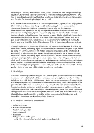 14	
veiledning	og	coaching.	Hun	har	blant	annet	jobbet	i	barnevernet	med	enslige	mindreårige	
asylsøkere.	Nåværende	arbeid	er	veiledning	av	deltakere	i	Introduksjonsprogrammet	i	NAV.	
Hun	er	opptatt	av	integrering	og	likestilling	for	alle,	spesielt	enslige	forsørgere.	Harboe	kom	
som	flyktning	fra	Burundi	og	har	bodd	i	Norge	i	14	år.		
Harboe	snakket	om	definisjonen	av	et	samfunn	og	et	felleskap,	og	skapte	stort	engasjement	
blant	deltakerne.	Det	ble	mye	dialog	rundt	hvordan	det	oppleves	å	være	minoritet	i	
motsetning	til	majoritet	i	tidligere	livssituasjon.	Hun	fortalte	om	det	å	være	en	
samfunnsdeltaker,	og	snakket	om	seg	selv	og	hennes	rolle	som	samfunnsdeltaker;	mor,	
arbeidstaker,	frivillig	arbeid,	hjemmeoppgaver,	følge	opp	sine	barn.	For	fedre	kan	det	
innebære	å	delta	på	foreldremøter,	dele	hjemmeoppgaver,	frivillig	arbeid	og	jobb	mm.	Barn	
er	også	samfunnsdeltakere,	det	vil	si	at	de	deltar	på	fritidsaktiviteter,	trening,	gjør	lekser,	
gjør	oppgaver	hjemme	mm.	Harboe	mener	at	oppgaver	varierer	fra	familie	til	familie,	fra	
land	til	land	og	at	de	er	like	viktige.	Men	at	når	en	flytter	til	en	ny	plass,	så	må	mye	justeres.		
Sosialiseringsprosess	er	en	livsvarig	prosess	hvor	det	enkelte	menneske	lærer	å	tilpasse	seg	
samfunnets	normer,	verdier	og	regler.	Harboe	fortalte	at	når	mennesker	flytter	til	nye	steder	
og	særlig	nye	samfunn,	så	finner	det	sted	en	resosialiseringsprosess.	Dette	innebærer	at	
velsosialiserte	voksne	mennesker,	på	nytt	må	orientere	seg	å	lære	seg	og	tilpasse	det	nye	
samfunnets	normer,	verdier	og	regler.	Slike	arenaer	trakk	Harboe	fram	kunne	være	familie,	
venner,	barnehage,	skole,	arbeidsplass,	kirke,	moske,	medier	etc.	I	tillegg	fortalte	hun	om	
tiltak	som	fremmer	slik	samfunnsdeltakelse;	språk	opplæring,	nok	informasjon,	møteplasser,	
arbeid,	delta	på	aktiviteter	i	nærområdet	som	dugnad	og	frivillighet	og	egen	innsats.	Vi	kan	
bidra	i	samfunnet	på	forskjellige	måter;	lære	språk,	lære	andre	om	din	kultur,	ditt	land,	dine	
verdier,	studere/	kurs,	søke	jobb/delta	i	arbeidslivet	og	betale	skatt.		
8.1.1	Frivillighet	
Som	nevnt	innledningsvis	kan	frivillighet	være	en	møteplass	på	tvers	av	kulturer,	etnisitet	og	
interesser.	Harboe	definerte	frivillighet	som	arbeid	uten	lønn,	og	kunne	fortelle	at	61%	av	
befolkning	over	16	år	deltar	i	frivillig	arbeid	i	Norge	gjennom	organisasjoner:	fritidssektor	og	
kultur	organisasjoner.	36%	av	minoritetskulturelle	deltar	i	frivillig	arbeid.	Frivilligheten	er	en	
god	måte	å	få	vist	fram	sine	ressurser,	men	i	seg	selv	ved	delta	være	en	ressurs	i	samfunnet.	
Prosjektkoordinator	delte	ut	et	eget	skriv	med	diverse	organisasjoner	og	hjemmesider,	og	
oppfordret	alle	til	å	like	Facebook	sidene	til	de	ulike	organisasjonene,	samt	aviser	i	regionen.	
I	tillegg	informerte	Harboe	om	at	frivillighet	kunne	være	en	fin	måte	å	få	vist	hvem	man	er,	i	
tillegg	til	at	man	kan	få	noen	til	å	gå	god	for	en	i	en	annen	kontekst,	for	eksempel	ved	
jobbsøking.	Noen	av	de	som	kom	fram	på	den	listen	var:		
8.1.2		Anbefalte	Facebook	og	hjemmesider:	
	
-			Velkomstsenteret	
- Kristiansand	Røde	Kors	
- Redd	Barna	Region	Sør	
- KIA	Kristiansand	
- Frivillig.no	
- Refugees	Welcome	to	Agder	
- 	Abelo	(	Om	kvinners	helse,	familieliv	og	barneoppdragelse).		
 