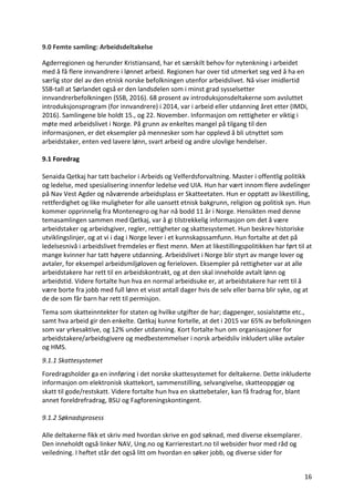16	
9.0	Femte	samling:	Arbeidsdeltakelse	
Agderregionen	og	herunder	Kristiansand,	har	et	særskilt	behov	for	nytenkning	i	arbeidet	
med	å	få	flere	innvandrere	i	lønnet	arbeid.	Regionen	har	over	tid	utmerket	seg	ved	å	ha	en	
særlig	stor	del	av	den	etnisk	norske	befolkningen	utenfor	arbeidslivet.	Nå	viser	imidlertid	
SSB-tall	at	Sørlandet	også	er	den	landsdelen	som	i	minst	grad	sysselsetter	
innvandrerbefolkningen	(SSB,	2016).	68	prosent	av	introduksjonsdeltakerne	som	avsluttet	
introduksjonsprogram	(for	innvandrere)	i	2014,	var	i	arbeid	eller	utdanning	året	etter	(IMDi,	
2016).	Samlingene	ble	holdt	15.,	og	22.	November.	Informasjon	om	rettigheter	er	viktig	i	
møte	med	arbeidslivet	i	Norge.	På	grunn	av	enkeltes	mangel	på	tilgang	til	den	
informasjonen,	er	det	eksempler	på	mennesker	som	har	opplevd	å	bli	utnyttet	som	
arbeidstaker,	enten	ved	lavere	lønn,	svart	arbeid	og	andre	ulovlige	hendelser.			
	
9.1	Foredrag	
	
Senaida	Qetkaj	har	tatt	bachelor	i	Arbeids	og	Velferdsforvaltning.	Master	i	offentlig	politikk	
og	ledelse,	med	spesialisering	innenfor	ledelse	ved	UIA.	Hun	har	vært	innom	flere	avdelinger	
på	Nav	Vest	Agder	og	nåværende	arbeidsplass	er	Skatteetaten.	Hun	er	opptatt	av	likestilling,	
rettferdighet	og	like	muligheter	for	alle	uansett	etnisk	bakgrunn,	religion	og	politisk	syn.	Hun	
kommer	opprinnelig	fra	Montenegro	og	har	nå	bodd	11	år	i	Norge.	Hensikten	med	denne	
temasamlingen	sammen	med	Qetkaj,	var	å	gi	tilstrekkelig	informasjon	om	det	å	være	
arbeidstaker	og	arbeidsgiver,	regler,	rettigheter	og	skattesystemet.	Hun	beskrev	historiske	
utviklingslinjer,	og	at	vi	i	dag	i	Norge	lever	i	et	kunnskapssamfunn.	Hun	fortalte	at	det	på	
ledelsesnivå	i	arbeidslivet	fremdeles	er	flest	menn.	Men	at	likestillingspolitikken	har	ført	til	at	
mange	kvinner	har	tatt	høyere	utdanning.	Arbeidslivet	i	Norge	blir	styrt	av	mange	lover	og	
avtaler,	for	eksempel	arbeidsmiljøloven	og	ferieloven.	Eksempler	på	rettigheter	var	at	alle	
arbeidstakere	har	rett	til	en	arbeidskontrakt,	og	at	den	skal	inneholde	avtalt	lønn	og	
arbeidstid.	Videre	fortalte	hun	hva	en	normal	arbeidsuke	er,	at	arbeidstakere	har	rett	til	å	
være	borte	fra	jobb	med	full	lønn	et	visst	antall	dager	hvis	de	selv	eller	barna	blir	syke,	og	at	
de	de	som	får	barn	har	rett	til	permisjon.	
Tema	som	skatteinntekter	for	staten	og	hvilke	utgifter	de	har;	dagpenger,	sosialstøtte	etc.,	
samt	hva	arbeid	gir	den	enkelte.	Qetkaj	kunne	fortelle,	at	det	i	2015	var	65%	av	befolkningen	
som	var	yrkesaktive,	og	12%	under	utdanning.	Kort	fortalte	hun	om	organisasjoner	for	
arbeidstakere/arbeidsgivere	og	medbestemmelser	i	norsk	arbeidsliv	inkludert	ulike	avtaler	
og	HMS.		
9.1.1	Skattesystemet	
Foredragsholder	ga	en	innføring	i	det	norske	skattesystemet	for	deltakerne.	Dette	inkluderte	
informasjon	om	elektronisk	skattekort,	sammenstilling,	selvangivelse,	skatteoppgjør	og		
skatt	til	gode/restskatt.	Videre	fortalte	hun	hva	en	skattebetaler,	kan	få	fradrag	for,	blant	
annet	foreldrefradrag,	BSU	og	Fagforeningskontingent.		
	
9.1.2	Søknadsprosess		
	
Alle	deltakerne	fikk	et	skriv	med	hvordan	skrive	en	god	søknad,	med	diverse	eksemplarer.	
Den	inneholdt	også	linker	NAV,	Ung.no	og	Karrierestart.no	til	websider	hvor	med	råd	og	
veiledning.	I	heftet	står	det	også	litt	om	hvordan	en	søker	jobb,	og	diverse	sider	for	
 