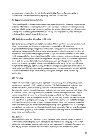 17	
bemanning	og	rekruttering.	Her	ble	det	henvist	til	NAV,	Finn.no,	Bemanningsbyrå	
Kristiansand,	Top	Temp	Bemanning	Agder	og	Jobbzone	Kristiansand.		
9.2	Oppsummering	arbeidsdeltakelse	
Tilbakemeldinger	fra	deltakerne	var	at	dette	var	svært	informativt.	Vi	vet	og	syntes	at	mye	
av	denne	informasjonen	kan	oppleves	krevende,	og	i	neste	runde	vil	det	være	nødvendig	
med	mer	tid	til	å	fordype	seg	i	denne	tematikken.	En	løsning	på	dette	vil	være	å	ha	en	egen	
samling	over	en	til	to	dager	som	konkret	tar	for	seg	søknadsprosessen,	med	individuell	
veiledning.	Dette	etterlyste	også	deltakerne.		
	
10.0	Sjette	temasamling:	Mental	og	fysisk	helse		
	
Den	sjette	temasamlingen	ble	holdt	24.november.	Møtet		var	felles	for	hele	familien,	med	
tilbud	om	barnepass	for	de	minste.	Innvandrere	i	Norge	skårer	dårligere	enn	
majoritetsbefolkningen	på	viktige	levekårsfaktorer.	I	tillegg	blir	innvandreres	møte	med	
hjelpeapparatet	vanskelig	fordi	tjenestene	ofte	mangler	et	minoritetsperspektiv.	Dermed	
oppnår	ikke	innvandrere	likeverdige	tjenester.	Mange	innvandrerkvinner	sliter	med	både	
fysisk	og	psykisk	helse.	Annen	type	livsstil,	ulike	kulturer,	mangel	på	informasjon	og	økonomi	
fører	til	at	de	trener	sjelden.	Livsstil	er	avgjørende	for	en	god	helse.	God	helse	er	avgjørende	
for	et	godt	liv.	Mennesker	med	minoritetsbakgrunn	som	bor	i	Norge,	er	mer	utsatte	for	
psykiske	problemer	og	psykisk	sykdom	enn	befolkningen	for	øvrig.	De	har	også	dårligere	
muligheter	for	å	få	hjelp	og	behandling.	Dette	er	urimelige	forskjeller	som	er	resultater	av	
strukturelle	forhold	i	det	norske	samfunnet	generelt	og	i	tjenesteapparatet	spesielt.	Vi	i	LIN	
Kristiansand	ønsker	å	skape	bevissthet	og	refleksjon	rundt	egen	helse,	selvtillit	og	
motivasjon.		
	
10.1	Foredrag	
	
Hilde	Bech	Nævestad	er	gründer,	eier	og	ansatt	i	Sunnhverdag.	Hun	er	knyttet	opp	som	
mentaltrener	og	coach	i	KKG`s	toppidrettssatsing,	TIA	(Talenter	I	Agder),	og	jobber	som	
perstasjonsutvikler,	mentaltrener	og	coach	for	fotballspillerne	i	IK	Start.	I	regi	av	
Sunnhverdag	coacher	hun	privatpersoner	og	jobber	som	personlig	trener	og	instruktør.	Hilde	
er	utdannet	trainer	coach	og	underviser	på	ENLPP	coachutdanning	som	holdes	i	regi	av	
sunnhverdag.	Hilde	brenner	for	utvikling,	læring	og	coaching.	Hun	liker	å	engasjere	og	
inspirere	andre	til	å	sette	en	høyere	standard	for	seg	selv.	Hun	brenner	for	gode	prosesser	
som	leder	fram	til	gode	prestasjoner,	og	liker	å	se	helheten	av	hva	som	skal	til	for	å	skape	
endringer	hos	enkeltpersoner,	grupper	og	organisasjoner.	Hilde	kom	innom	på	to	av	våre	
andre	temasamlinger,	for	å	møte	deltakerne	personlig.	Dette	gjorde	hun	for	at	foredraget	
hun	skulle	gi,	ble	så	genuint	og	tilpasset	våre	deltakere	som	mulig.	På	tross	av	at	foredraget	
var	ment	for	en	gruppe,	ga	hun	en	følelse	av	individuell	coaching	da	hun	berørte	emner	
innen	helse	som	traff	oss	alle.			
	
10.1.1	Helse	
Nævestad	delte	helse	inn	i	tre	deler;	Psykisk,	fysisk	og	sosial	helse	og	mener	at	disse	tre	
sammen	er	nøkkelen	til	prestasjon.	Altså	at	alle	tre	delene	er	like	viktig,	og	at	det	er	helt	
nødvendig	og	ivareta	en	balanse	mellom	disse	for	å	ha	et	godt	liv.	Hun	ga	informasjon	om	
hver	del,	og	avklarte	hva	disse	tre	kunne	bety	i	hverdagen	som	enkeltindivid,	mor,	
 