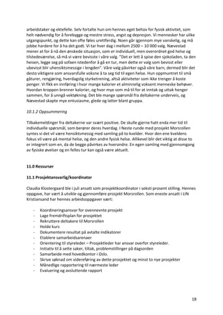 18	
arbeidstaker	og	ektefelle.	Selv	fortalte	hun	om	hennes	eget	behov	for	fysisk	aktivitet,	som	
helt	nødvendig	for	å	forebygge	og	mestre	stress,	angst	og	depresjon.	Vi	mennesker	har	ulike	
utgangspunkt,	og	dette	kan	ofte	føles	urettferdig.	Noen	går	igjennom	mye	vanskelig,	og	må	
jobbe	hardere	for	å	ha	det	godt.	Vi	tar	hver	dag	i	mellom	2500	–	10	000	valg.	Nævestad	
mener	at	for	å	nå	den	ønskede	situasjon,	som	er	individuell,	men	overordnet	god	helse	og	
tilstedeværelse,	så	må	vi	være	bevisste	i	våre	valg.	”Det	er	lett	å	spise	den	sjokoladen,	ta	den	
heisen,	legge	seg	på	sofaen	istedenfor	å	gå	en	tur,	men	dette	er	valg	som	bevisst	eller	
ubevisst	blir	uhensiktsmessige	i	lengden”.	Våre	valg	påvirker	også	våre	barn,	dermed	blir	det	
desto	viktigere	som	ansvarsfulle	voksne	å	ta	seg	tid	til	egen	helse.	Hun	oppmuntret	til	små	
gåturer,	rengjøring,	hverdagslig	styrketrening,	altså	aktiviteter	som	ikke	trenger	å	koste	
penger.	Vi	fikk	en	innføring	i	hvor	mange	kalorier	et	alminnelig	voksent	menneske	behøver.	
Hvordan	kroppen	brenner	kalorier,	og	hvor	mye	som	må	til	for	at	inntak	og	uttak	henger	
sammen,	for	å	unngå	vektøkning.	Det	ble	mange	spørsmål	fra	deltakerne	underveis,	og	
Nævestad	skapte	mye	entusiasme,	glede	og	latter	blant	gruppa.		
	
10.1.2	Oppsummering	
	
Tilbakemeldinger	fra	deltakerne	var	svært	positive.	De	skulle	gjerne	hatt	enda	mer	tid	til	
individuelle	spørsmål,	som	berører	deres	hverdag.	I	Neste	runde	med	prosjekt	Morsrollen	
syntes	vi	det	vil	være	hensiktsmessig	med	samling	på	to	kvelder.	Hvor	den	ene	kveldens	
fokus	vil	være	på	mental	helse,	og	den	andre	fysisk	helse.	Allikevel	blir	det	viktig	at	disse	to	
er	integrert	som	en,	da	de	begge	påvirkes	av	hverandre.	En	egen	samling	med	gjennomgang	
av	fysiske	øvelser	og	en	felles	tur	kan	også	være	aktuelt.		
	
	
11.0	Ressurser	
	
11.1	Prosjektansvarlig/koordinator	
	
Claudia	Klostergaard	ble	i	juli	ansatt	som	prosjektkoordinator	i	seksti	prosent	stilling.	Hennes	
oppgave,	har	vært	å	utvikle	og	gjennomføre	prosjekt	Morsrollen.	Som	eneste	ansatt	i	LIN	
Kristiansand	har	hennes	arbeidsoppgaver	vært:		
	
- Koordineringsansvar	for	ovennevnte	prosjekt	
- Lage	fremdriftsplan	for	prosjektet	
- Rekruttere	deltakere	til	Morsrollen	
- Holde	kurs	
- Dokumentere	resultat	på	avtalte	indikatorer		
- Etablere	samarbeidsarenaer		
- Orientering	til	styreleder	–	Prosjektleder	har	ansvar	overfor	styreleder.	
- Initiativ	til	å	sette	saker,	tiltak,	problemstillinger	på	dagsorden	
- Samarbeide	med	hovedkontor	i	Oslo.	
- Skrive	søknad	om	videreføring	av	dette	prosjektet	og	minst	to	nye	prosjekter	
- Månedlige	rapportering	til	nærmeste	leder	
- Evaluering	og	avsluttende	rapport	
	
	
 