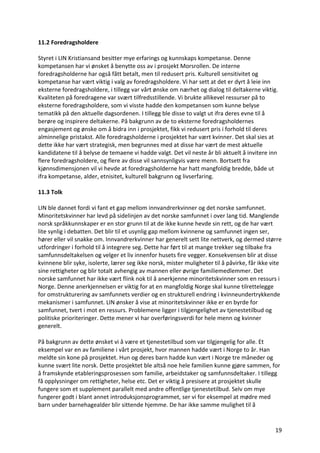 19	
11.2	Foredragsholdere		
	
Styret	i	LIN	Kristiansand	besitter	mye	erfarings	og	kunnskaps	kompetanse.	Denne	
kompetansen	har	vi	ønsket	å	benytte	oss	av	i	prosjekt	Morsrollen.	De	interne	
foredragsholderne	har	også	fått	betalt,	men	til	redusert	pris.	Kulturell	sensitivitet	og	
kompetanse	har	vært	viktig	i	valg	av	foredragsholdere.	Vi	har	sett	at	det	er	dyrt	å	leie	inn	
eksterne	foredragsholdere,	i	tillegg	var	vårt	ønske	om	nærhet	og	dialog	til	deltakerne	viktig.	
Kvaliteten	på	foredragene	var	svært	tilfredsstillende.	Vi	brukte	allikevel	ressurser	på	to	
eksterne	foredragsholdere,	som	vi	visste	hadde	den	kompetansen	som	kunne	belyse	
tematikk	på	den	aktuelle	dagsordenen.	I	tillegg	ble	disse	to	valgt	ut	ifra	deres	evne	til	å	
berøre	og	inspirere	deltakerne.	På	bakgrunn	av	de	to	eksterne	foredragsholdernes	
engasjement	og	ønske	om	å	bidra	inn	i	prosjektet,	fikk	vi	redusert	pris	i	forhold	til	deres	
alminnelige	pristakst.	Alle	foredragsholderne	i	prosjektet	har	vært	kvinner.	Det	skal	sies	at	
dette	ikke	har	vært	strategisk,	men	begrunnes	med	at	disse	har	vært	de	mest	aktuelle	
kandidatene	til	å	belyse	de	temaene	vi	hadde	valgt.	Det	vil	neste	år	bli	aktuelt	å	invitere	inn	
flere	foredragsholdere,	og	flere	av	disse	vil	sannsynligvis	være	menn.	Bortsett	fra	
kjønnsdimensjonen	vil	vi	hevde	at	foredragsholderne	har	hatt	mangfoldig	bredde,	både	ut	
ifra	kompetanse,	alder,	etnisitet,	kulturell	bakgrunn	og	livserfaring.		
	
11.3	Tolk		
	
LIN	ble	dannet	fordi	vi	fant	et	gap	mellom	innvandrerkvinner	og	det	norske	samfunnet.	
Minoritetskvinner	har	levd	på	sidelinjen	av	det	norske	samfunnet	i	over	lang	tid.	Manglende	
norsk	språkkunnskaper	er	en	stor	grunn	til	at	de	ikke	kunne	hevde	sin	rett,	og	de	har	vært	
lite	synlig	i	debatten.	Det	blir	til	et	usynlig	gap	mellom	kvinnene	og	samfunnet	ingen	ser,	
hører	eller	vil	snakke	om.	Innvandrerkvinner	har	generelt	sett	lite	nettverk,	og	dermed	større	
utfordringer	i	forhold	til	å	integrere	seg.	Dette	har	ført	til	at	mange	trekker	seg	tilbake	fra	
samfunnsdeltakelsen	og	velger	et	liv	innenfor	husets	fire	vegger.	Konsekvensen	blir	at	disse	
kvinnene	blir	syke,	isolerte,	lærer	seg	ikke	norsk,	mister	muligheter	til	å	påvirke,	får	ikke	vite	
sine	rettigheter	og	blir	totalt	avhengig	av	mannen	eller	øvrige	familiemedlemmer.	Det	
norske	samfunnet	har	ikke	vært	flink	nok	til	å	anerkjenne	minoritetskvinner	som	en	ressurs	i	
Norge.	Denne	anerkjennelsen	er	viktig	for	at	en	mangfoldig	Norge	skal	kunne	tilrettelegge	
for	omstrukturering	av	samfunnets	verdier	og	en	strukturell	endring	i	kvinneundertrykkende	
mekanismer	i	samfunnet.	LIN	ønsker	å	vise	at	minoritetskvinner	ikke	er	en	byrde	for	
samfunnet,	tvert	i	mot	en	ressurs.	Problemene	ligger	i	tilgjengelighet	av	tjenestetilbud	og	
politiske	prioriteringer.	Dette	mener	vi	har	overføringsverdi	for	hele	menn	og	kvinner	
generelt.		
	
På	bakgrunn	av	dette	ønsket	vi	å	være	et	tjenestetilbud	som	var	tilgjengelig	for	alle.	Et	
eksempel	var	en	av	familiene	i	vårt	prosjekt,	hvor	mannen	hadde	vært	i	Norge	to	år.	Han	
meldte	sin	kone	på	prosjektet.	Hun	og	deres	barn	hadde	kun	vært	i	Norge	tre	måneder	og	
kunne	svært	lite	norsk.	Dette	prosjektet	ble	altså	noe	hele	familien	kunne	gjøre	sammen,	for	
å	framskynde	etableringsprosessen	som	familie,	arbeidstaker	og	samfunnsdeltaker.	I	tillegg	
få	opplysninger	om	rettigheter,	helse	etc.	Det	er	viktig	å	presisere	at	prosjektet	skulle	
fungere	som	et	supplement	parallelt	med	andre	offentlige	tjenestetilbud.	Selv	om	mye	
fungerer	godt	i	blant	annet	introduksjonsprogrammet,	ser	vi	for	eksempel	at	mødre	med	
barn	under	barnehagealder	blir	sittende	hjemme.	De	har	ikke	samme	mulighet	til	å	
 