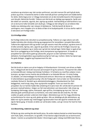 20	
sosialisere	og	orientere	seg	i	det	norske	samfunnet,	som	det	mannen	får	ved	å	gå	på	skole,	
praksis	og	annet.	Vi	bestemte	derfor	å	stille	med	tolk	på	hver	samling	fordi	som	hadde	behov	
for	dette.	Dette	begrunner	vi	i	tillegg	med	ønsket	om	at	den	tematikk	baserte	informasjonen	
som	ble	gitt,	faktisk	ble	forstått.	Tolkene	som	ble	brukt	var	dyktige	og	engasjerte.	Språk	som	
ble	tolket	var	somalisk,	uigurisk,	dari,	tigrinja	og	arabisk.	Ved	bestilling	av	tolk	forsikret	vi	oss	
om	at	de	kunne	tolke	tematikk	som	skulle	gis.	I	tillegg	var	det	viktig	for	oss	at	tolkene	ikke	
hadde	noe	slektskap	eller	nær	relasjon	til	deltakerne.	Tolk	ble	bestilt	de	første	to	
samlingene,	men	i	lengden	så	vi	at	dette	vil	føre	til	et	budsjettsprekk.	Vi	så	oss	derfor	nødt	til	
å	rekruttere	om	frivillige	tolker.	
	
11.4	Frivillige	tolker	
	
De	frivillige	tolkene	ble	rekruttert	av	prosjektansvarlig.	Tolkene	var	unge	voksne	som	alle	
hadde	indirekte	eller	direkte	erfaring	og	engasjement	for	tematikken	i	prosjekt	Morsrollen.	
Tolkene	ble	valgt	basert	tillit	og	verdier	som	går	overens	med	LINs	verdisyn,	og	deres	evne	til	
å	tolke	somalisk,	tigrinja,	dari,	uigurisk	og	arabisk.	Vi	har	sett	hva	de	frivilliges	ressurser	og	
kompetanse	innebærer	og	er	stolte	over	og	hatt	de	med	på	laget.	Dette	håper	vi	også	at	kan	
føre	til	en	synliggjøring	av	de	frivillige,	deres	kompetanse	og	engasjement.	Vi	hevder	at	
prosjektet	har	vært	ekstra	godt	og	suksessrikt,	på	grunn	av	den	nærheten	frivillige,		
deltakere,	foredragsholdere	og	prosjektansvarlig	har	hatt	seg	i	mellom.	Dette	har	åpnet	opp	
for	gode	dialoger,	trygghet	og	Empowerment	for	alle.		
	
11.5	Hyttetur	
	
Det	ble	brukt	en	større	sum	på	en	helgetur	til	Kilandsenteret	i	Grimstad,	som	drives	av	Røde	
Kors.	I	tillegg	brukt	det	brukt	ressurser	på	transport	til	og	fra	senteret.	Transporten	ble	utført	
av	Setesdal	Bilruter	i	dialog	med	Solveig	Torkildsen.	Vi	forhørte	oss	med	flere	aktører	innen	
bransjen,	og	ingen	kunne	matche	det	pristilbudet	vi	av	Setesdal	Bilruter.	Vi	reiste	fredag	
21.oktober,	om	ettermiddagen	fra	Kristiansand	sentrum.	Returreise	var	søndag	23.oktober.	
Vi	altså	deltakere	og	prosjektansvarlig	i	LIN,	ble	fredag	tatt	i	mot	av	leder	Jon	Tønnevold	og	
nestleder	Richard	A.	Nordahl	og	to	aktivitetstilretteleggere.	Kilandsenteret	har	flott	
beliggenhet,	med	innsjø,	skog,	elver	og	dyrerikt	mangfold.	Turen	var	ment	for	alle	i	
prosjektet.	Kun	en	familie	hadde	ikke	anledning	til	å	være	med.	Alt	i	alt	ble	det	til	sammen	43	
personer	med	på	hyttetur.	Helgen	var	fylt	med	aktiviteter	som	beversafari	i	båt,	drops	og	
lysstøping,	klatrevegg,	zipline,	klatrepark,	egen	grill	bu,	tinnstøping	og	mye	mer.	Det	var	
allerede	godt	samhold	på	tvers	av	familiene,	men	etter	dette	ble	det	enda	fler,	for	ikke	
snakke	om	gode	samtaler	underveis	hele	helgen.	Aktivitetene	ga	rom	for	trygg	utforskning	
av	komfortsone	for	store	og	små,	glede	og	latter.	Alle	var	delaktige	på	alle	aktivitetene,	og	
både	mor	og	far	prøvde	seg	i	klatrevegger	og	beversafari	hvor	det	også	for	enkelte	ble	sett	
elg	for	første	gang.	Vi	hevder	at	dette	var	vell	brukte	midler,	som	gir	minner	for	livet	for	hele	
familien.		
	
11.6	Bevertning,	møterom	og	utstyr	
	
På	første	og	siste	samling	ble	det	bestilt	pizza.	De	andre	møtene	bestod	av	enkel	bevertning,	
som	frukt,	kjeks,	mineralvann,	te	og	kaffe.	Vi	har	bevisst	valgt	å	benytte	oss	av	kommunens	
lokaler.	I	starten	av	prosjektet	ble	lokaler	i	Dronningens	gate	i	dialog	med	EMA	leder	Ronny	
 