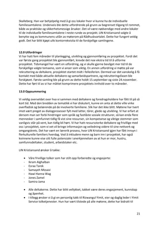 21	
Skalleberg.	Han	var	behjelpelig	med	å	gi	oss	lokaler	hvor	vi	kunne	ha	de	individuelle	
familiesamtalene.	Underveis	ble	dette	utfordrende	på	grunn	av	begrenset	tilgang	til	rommet,	
både	av	praktiske	og	sikkerhetsmessige	årsaker.	Det	vil	være	nødvendige	med	andre	lokaler	
til	de	individuelle	familiesamtalene	i	neste	runde	av	prosjekt.	LIN	Kristiansand	valgte	å	
benytte	seg	av	kommunens	utlån	av	møterom	på	Rådhuskvartalet.	Dette	har	fungert	veldig	
godt.	Det	har	blitt	kjøpt	ulik	kontorrekvisita	til	de	forskjellige	samlingene.		
	
	
12.0	Utfordringer		
Vi	har	hatt	fem	måneder	til	planlegging,	utvikling	og	gjennomføring	av	prosjektet.	Fordi	det	
var	første	gang	prosjektet	ble	gjennomført,	krevde	det	noe	ekstra	tid	til	å	utforme	
prosjektet.	Tidsmangel	har	vært	en	utfordring,	og	vi	skulle	gjerne	bevilget	mer	tid	til	de	
forskjellige	valgte	temaene,	som	vi	anser	som	viktig.	En	annen	utfordring	vi	møtte	på	var	
rekruttering	av	deltakere,	prosjektet	startet	midt	i	fellesferien.	Dermed	var	det	vanskelig	å	få	
kontakt	med	både	aktuelle	deltakere	og	samarbeidspartnere,	og	rekrutteringsfasen	ble	
forskjøvet.	Første	samling	ble	på	grunn	av	dette	holdt	15.september	og	siste	24.november.	
Dette	har	ført	til	av	vi	har	måttet	komprimere	prosjektets	innhold	over	to	måneder.		
	
13.0	Oppsummering	
	
Vi	veldig	overveldet	over	hva	vi	sammen	med	deltakere	og	foredragsholdere	har	fått	til	på	så	
kort	tid.	Med	den	bredden	av	tematikk	vi	har	diskutert,	kunne	en	anta	at	dette	ville	virke	
overfladisk	og	belærende	på	de	involverte	familiene.	Slik	har	det	ikke	blitt.	Møtene	har	tvert	
imot	vært	preget	av	dialogprosesser	fylt	med	latter,	tårer,	glede	og	utvikling.	Vi	har	erfart	at	
dersom	man	ser	forbi	hindringer	som	språk	og	fastlåste	sosiale	strukturer,	så	kan	enda	flere	
mennesker	i	samfunnet	tidlig	få	vist	sine	ressurser,	sin	kompetanse	og	viktige	stemmer	som	
vanligvis	står	på	vent,	kan	tidlig	bli	hørt.	Vi	har	hatt	ressurssterke	deltakere	og	frivillige	med	
oss	i	prosjektet,	som	vi	vet	vil	bringe	informasjon	og	veiledning	videre	til	sine	nettverk	og	
omgangskrets.	Det	har	vært	en	lærerik	prosess,	hvor	LIN	Kristiansand	igjen	har	fått	innsyn	i	
flerkulturelle	familiers	hverdag.	Ved	å	inkludere	menn	og	barn	inn	i	prosjektet,	har	også	
kvinnene	kunne	vise	sitt	fulle	potensiale	i	anerkjennelsen	av	at	hun	er	mor,	hustru,	
samfunnsdeltaker,	student,	arbeidstaker	etc.		
	
LIN	Kristiansand	ønsker	å	takke:	
	
• Våre	frivillige	tolker	som	har	stilt	opp	forberedte	og	engasjerte:	
- Ikram	Alghalban		
- Esraa	Tarek	
- Samayeh	Mosavi		
- Hawi	Hanna	Wag	
- Jones	Zamel		
- Samira	Jama		
	
• Alle	deltakerne.	Dette	har	blitt	vellykket,	takket	være	deres	engasjement,	kunnskap	
og	åpenhet.	
• I	tillegg	ønsker	vi	å	gi	en	personlig	takk	til	Rizwangul	Yimit,	eier	og	daglig	leder	i	Yimit	
Service	tolketjenester.	Hun	har	vært	tilstede	på	alle	møtene,	dette	har	bidratt	til	
 