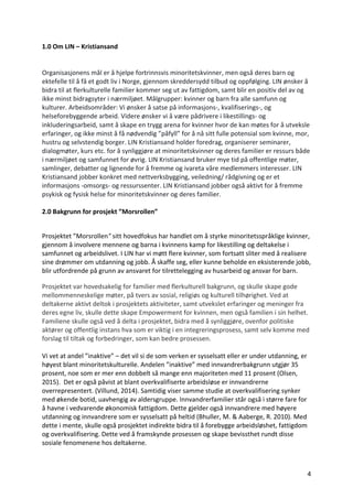 4	
1.0 Om	LIN	–	Kristiansand		
	
Organisasjonens	mål	er	å	hjelpe	fortrinnsvis	minoritetskvinner,	men	også	deres	barn	og	
ektefelle	til	å	få	et	godt	liv	i	Norge,	gjennom	skreddersydd	tilbud	og	oppfølging.	LIN	ønsker	å	
bidra	til	at	flerkulturelle	familier	kommer	seg	ut	av	fattigdom,	samt	blir	en	positiv	del	av	og	
ikke	minst	bidragsyter	i	nærmiljøet.	Målgrupper:	kvinner	og	barn	fra	alle	samfunn	og	
kulturer.	Arbeidsområder:	Vi	ønsker	å	satse	på	informasjons-,	kvalifiserings-,	og	
helseforebyggende	arbeid.	Videre	ønsker	vi	å	være	pådrivere	i	likestillings-	og	
inkluderingsarbeid,	samt	å	skape	en	trygg	arena	for	kvinner	hvor	de	kan	møtes	for	å	utveksle	
erfaringer,	og	ikke	minst	å	få	nødvendig	”påfyll”	for	å	nå	sitt	fulle	potensial	som	kvinne,	mor,	
hustru	og	selvstendig	borger.	LIN	Kristiansand	holder	foredrag,	organiserer	seminarer,	
dialogmøter,	kurs	etc.	for	å	synliggjøre	at	minoritetskvinner	og	deres	familier	er	ressurs	både	
i	nærmiljøet	og	samfunnet	for	øvrig.	LIN	Kristiansand	bruker	mye	tid	på	offentlige	møter,	
samlinger,	debatter	og	lignende	for	å	fremme	og	ivareta	våre	medlemmers	interesser.	LIN	
Kristiansand	jobber	konkret	med	nettverksbygging,	veiledning/	rådgivning	og	er	et	
informasjons	-omsorgs-	og	ressurssenter.	LIN	Kristiansand	jobber	også	aktivt	for	å	fremme	
psykisk	og	fysisk	helse	for	minoritetskvinner	og	deres	familier.	
	
2.0	Bakgrunn	for	prosjekt	”Morsrollen”		
	
Prosjektet	”Morsrollen"	sitt	hovedfokus	har	handlet	om	å	styrke	minoritetsspråklige	kvinner,	
gjennom	å	involvere	mennene	og	barna	i	kvinnens	kamp	for	likestilling	og	deltakelse	i	
samfunnet	og	arbeidslivet.	I	LIN	har	vi	møtt	flere	kvinner,	som	fortsatt	sliter	med	å	realisere	
sine	drømmer	om	utdanning	og	jobb.	Å	skaffe	seg,	eller	kunne	beholde	en	eksisterende	jobb,	
blir	utfordrende	på	grunn	av	ansvaret	for	tilrettelegging	av	husarbeid	og	ansvar	for	barn.		
Prosjektet	var	hovedsakelig	for	familier	med	flerkulturell	bakgrunn,	og	skulle	skape	gode	
mellommenneskelige	møter,	på	tvers	av	sosial,	religiøs	og	kulturell	tilhørighet.	Ved	at	
deltakerne	aktivt	deltok	i	prosjektets	aktiviteter,	samt	utvekslet	erfaringer	og	meninger	fra	
deres	egne	liv,	skulle	dette	skape	Empowerment	for	kvinnen,	men	også	familien	i	sin	helhet.	
Familiene	skulle	også	ved	å	delta	i	prosjektet,	bidra	med	å	synliggjøre,	ovenfor	politiske	
aktører	og	offentlig	instans	hva	som	er	viktig	i	en	integreringsprosess,	samt	selv	komme	med	
forslag	til	tiltak	og	forbedringer,	som	kan	bedre	prosessen.		
	
Vi	vet	at	andel	”inaktive”	–	det	vil	si	de	som	verken	er	sysselsatt	eller	er	under	utdanning,	er	
høyest	blant	minoritetskulturelle.	Andelen	”inaktive”	med	innvandrerbakgrunn	utgjør	35	
prosent,	noe	som	er	mer	enn	dobbelt	så	mange	enn	majoriteten	med	11	prosent	(Olsen,	
2015).		Det	er	også	påvist	at	blant	overkvalifiserte	arbeidsløse	er	innvandrerne	
overrepresentert.	(Villund,	2014).	Samtidig	viser	samme	studie	at	overkvalifisering	synker	
med	økende	botid,	uavhengig	av	aldersgruppe.	Innvandrerfamilier	står	også	i	større	fare	for	
å	havne	i	vedvarende	økonomisk	fattigdom.	Dette	gjelder	også	innvandrere	med	høyere	
utdanning	og	innvandrere	som	er	sysselsatt	på	heltid	(Bhuller,	M.	&	Aaberge,	R.	2010).	Med	
dette	i	mente,	skulle	også	prosjektet	indirekte	bidra	til	å	forebygge	arbeidsløshet,	fattigdom	
og	overkvalifisering.	Dette	ved	å	framskynde	prosessen	og	skape	bevissthet	rundt	disse	
sosiale	fenomenene	hos	deltakerne.		
	
 