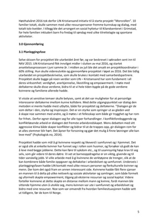 5	
Høsthalvåret	2016	tok	derfor	LIN	Kristiansand	initiativ	til	å	starte	prosjekt	”Morsrollen”.	10	
familier	totalt,	skulle	sammen	med	ulike	ressurspersoner	fremme	kunnskap	og	dialog,	med	
totalt	tolv	kvelder.	I	tillegg	ble	det	arrangert	en	sosial	hyttetur	til	Kilandsenteret	i	Grimstad,	
for	hele	familien	inkludert	barn	fra	fredag	til	søndag	med	ulike	tilrettelagte	og	spontane	
aktiviteter.		
	
3.0	Gjennomføring		
	
3.1	Planleggingsfase		
	
Selve	skissen	for	prosjektet	ble	utarbeidet	året	før,	og	var	beskrevet	i	søknaden	sent	inn	til	
NAV	2015.	LIN	Kristiansand	fikk	innvilget	midler	i	slutten	av	mai	2016,	og	startet	
ansettelsesprosessen	i	juni	samme	år.	I	midten	av	juli	ble	det	ansatt	en	prosjektkoordinator	i	
60%	stilling.	Hun	skulle	videreutvikle	og	gjennomføre	prosjektet	i	løpet	av	2016.	Det	ble	tidlig	
utarbeidet	en	prosjektbeskrivelse,	som	skulle	brukes	i	kontakt	med	samarbeidspartnere.	
Prosjektet	skulle	bygge	på	noen	verdier	som	LIN	–	Kristiansand	har	som	fundament	i	all	
deres	virksomhet:	verdighet,	anerkjennelse,	likestilling	og	empowerment.	I	møte	med	
deltakerne	skulle	disse	verdiene,	bidra	til	at	vi	hele	tiden	bygde	på	de	gode	verdiene	
kvinnene	og	familiene	allerede	hadde.		
	
Vi	visste	at	sensitive	temaer	skulle	belyses,	samt	at	det	var	muligheter	for	at	personlige	
interesserer	deltakerne	imellom	kunne	kollidere.	Med	dette	utgangspunktet	var	dialog	den	
metoden	vi	mente	hadde	mest	utbytte,	både	for	prosjektet	og	deltakerne.	”Dialogen	gir	de	
som	deltar	i	den,	styrke	og	inspirasjon.	Det	er	en	styrke	som	springer	ut	av	gleden	ved	
å	skape	noe	sammen	med	andre,	og	å	møtes	i	et	fellesskap	som	både	gir	trygghet	og	har	rom	
for	frihet.	Derfor	egner	dialogen	seg	for	alle	typer	forhandlinger.	I	konfliktforebyggende	og	
konfliktløsende	arbeid	er	dialogen	det	fremste	arbeidsredskapet.	Mens	debatten	med	sitt	
aggressive	klima	både	skaper	konflikter	og	bidrar	til	at	de	trappes	opp,	gir	dialogen	rom	for	
at	alles	stemmer	blir	hørt.	Det	åpner	for	forsoning	og	gjør	det	mulig	å	finne	løsninger	alle	kan	
leve	med”	(Psykologisk.no,	2014).		
	
Prosjektet	hadde	som	mål	å	gi	kvinnene	respekt	og	likeverd	i	samfunnet	og	i	hjemmet.	Det	
er	også	slik	at	enkelte	kvinner	har	funnet	seg	i	rollen	som	husmor,	og	forsøker	så	godt	de	kan	
å	leve	med	begge	jobbene.	Dette	kan	føre	til	sykdom	etc.,	og	til	usannsynlig	høye	krav	til	seg	
selv,	som	går	videre	til	deres	døtre.	Vi	vet	at	barneoppdragelse	er	en	viktig,	givende	og	til	
tider	vanskelig	jobb.	Vi	ville	arbeide	med	å	gi	kvinnene	de	verktøyene	de	trenger,	slik	at	de	
kan	kombinere	både	familie	oppgaver	og	deltakelse	i	arbeidslivet	og	samfunnet.	Underveis	i	
planleggingsfasen	hadde	LIN	kontakt	med	ulike	ressurs	personer	og	flerkulturelle	kvinner	og	
menn.	Der	kom	det	også	fram	en	annen	interessant	side.	Kvinnene	hadde	fått	flere	sjanser	
en	mannen	til	å	delta	på	ulike	nettverk	og	sosiale	aktiviteter	og	samlinger,	som	både	formelt	
og	uformelt	skapte	empowerment,	tilgang	på	eksterne	ressurser	og	sosial	kapital.	Videre	
forteller	kvinnene	at	dette	skapte	en	distanse	mellom	mann	og	kvinne,	fordi	mannen	ble	
sittende	hjemme	uten	å	utvikle	seg,	mens	kvinnen	var	ute	i	samfunnet	og	arbeidslivet	og	
bidro	med	sine	ressurser.	Noe	som	var	omvendt	fra	hvordan	familiesituasjonen	hadde	sett	
ut	tidligere,	før	de	kom	til	Norge.		
	
	
 