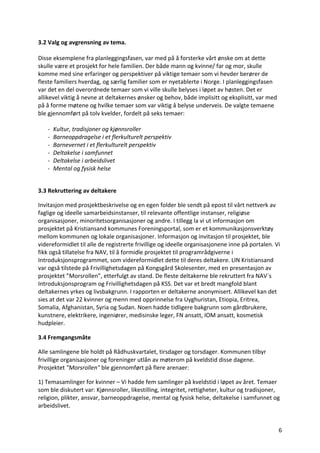 6	
3.2	Valg	og	avgrensning	av	tema.	
	
Disse	eksemplene	fra	planleggingsfasen,	var	med	på	å	forsterke	vårt	ønske	om	at	dette	
skulle	være	et	prosjekt	for	hele	familien.	Der	både	mann	og	kvinne/	far	og	mor,	skulle	
komme	med	sine	erfaringer	og	perspektiver	på	viktige	temaer	som	vi	hevder	berører	de	
fleste	familiers	hverdag,	og	særlig	familier	som	er	nyetablerte	i	Norge.	I	planleggingsfasen	
var	det	en	del	overordnede	temaer	som	vi	ville	skulle	belyses	i	løpet	av	høsten.	Det	er	
allikevel	viktig	å	nevne	at	deltakernes	ønsker	og	behov,	både	implisitt	og	eksplisitt,	var	med	
på	å	forme	møtene	og	hvilke	temaer	som	var	viktig	å	belyse	underveis.	De	valgte	temaene	
ble	gjennomført	på	tolv	kvelder,	fordelt	på	seks	temaer:		
	
- Kultur,	tradisjoner	og	kjønnsroller	
- Barneoppdragelse	i	et	flerkulturelt	perspektiv	
- Barnevernet	i	et	flerkulturelt	perspektiv	
- Deltakelse	i	samfunnet	
- Deltakelse	i	arbeidslivet	
- Mental	og	fysisk	helse	
	
3.3	Rekruttering	av	deltakere	
Invitasjon	med	prosjektbeskrivelse	og	en	egen	folder	ble	sendt	på	epost	til	vårt	nettverk	av	
faglige	og	ideelle	samarbeidsinstanser,	til	relevante	offentlige	instanser,	religiøse	
organisasjoner,	minoritetsorganisasjoner	og	andre.	I	tillegg	la	vi	ut	informasjon	om	
prosjektet	på	Kristiansand	kommunes	Foreningsportal,	som	er	et	kommunikasjonsverktøy	
mellom	kommunen	og	lokale	organisasjoner.	Informasjon	og	invitasjon	til	prosjektet,	ble	
videreformidlet	til	alle	de	registrerte	frivillige	og	ideelle	organisasjonene	inne	på	portalen.	Vi	
fikk	også	tillatelse	fra	NAV,	til	å	formidle	prosjektet	til	programrådgiverne	i	
Introduksjonsprogrammet,	som	videreformidlet	dette	til	deres	deltakere.	LIN	Kristiansand	
var	også	tilstede	på	Frivillighetsdagen	på	Kongsgård	Skolesenter,	med	en	presentasjon	av	
prosjektet	”Morsrollen”,	etterfulgt	av	stand.	De	fleste	deltakerne	ble	rekruttert	fra	NAV´s	
Introduksjonsprogram	og	Frivillighetsdagen	på	KSS.	Det	var	et	bredt	mangfold	blant	
deltakernes	yrkes	og	livsbakgrunn.	I	rapporten	er	deltakerne	anonymisert.	Allikevel	kan	det	
sies	at	det	var	22	kvinner	og	menn	med	opprinnelse	fra	Uyghuristan,	Etiopia,	Eritrea,	
Somalia,	Afghanistan,	Syria	og	Sudan.	Noen	hadde	tidligere	bakgrunn	som	gårdbrukere,	
kunstnere,	elektrikere,	ingeniører,	medisinske	leger,	FN	ansatt,	IOM	ansatt,	kosmetisk	
hudpleier.		
3.4	Fremgangsmåte	
Alle	samlingene	ble	holdt	på	Rådhuskvartalet,	tirsdager	og	torsdager.	Kommunen	tilbyr	
frivillige	organisasjoner	og	foreninger	utlån	av	møterom	på	kveldstid	disse	dagene.	
Prosjektet	"Morsrollen"	ble	gjennomført	på	flere	arenaer:		
1)	Temasamlinger	for	kvinner	–	Vi	hadde	fem	samlinger	på	kveldstid	i	løpet	av	året.	Temaer	
som	ble	diskutert	var:	Kjønnsroller,	likestilling,	integritet,	rettigheter,	kultur	og	tradisjoner,	
religion,	plikter,	ansvar,	barneoppdragelse,	mental	og	fysisk	helse,	deltakelse	i	samfunnet	og	
arbeidslivet.		
 