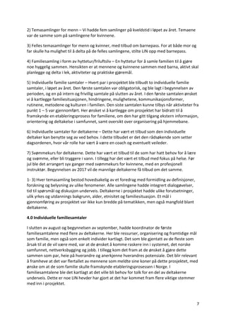 7	
2)	Temasamlinger	for	menn	–	Vi	hadde	fem	samlinger	på	kveldstid	i	løpet	av	året.	Temaene	
var	de	samme	som	på	samlingene	for	kvinnene.		
3)	Felles	temasamlinger	for	menn	og	kvinner,	med	tilbud	om	barnepass.	For	at	både	mor	og	
far	skulle	ha	mulighet	til	å	delta	på	de	felles	samlingene,	stilte	LIN	opp	med	barnepass.		
4)	Familiesamling	i	form	av	hyttetur/friluftsliv	–	En	hyttetur	for	å	samle	familien	til	å	gjøre	
noe	hyggelig	sammen.	Hensikten	er	at	mennene	og	kvinnene	sammen	med	barna,	aktivt	skal	
planlegge	og	delta	i	lek,	aktiviteter	og	praktiske	gjøremål.		
5)	Individuelle	familie	samtaler	–	Hvert	par	i	prosjektet	ble	tilbudt	to	individuelle	familie	
samtaler,	i	løpet	av	året.	Den	første	samtalen	var	obligatorisk,	og	ble	lagt	i	begynnelsen	av	
perioden,	og	en	på	intern	og	frivillig	samtale	på	slutten	av	året.	I	den	første	samtalen	ønsket	
vi	å	kartlegge	familiesituasjonen,	hindringene,	mulighetene,	kommunikasjonsformer,	
rutinene,	metodene	og	kulturen	i	familien.	Den	siste	samtalen	kunne	tilbys	når	aktiviteter	fra	
punkt	1	–	5	var	gjennomført.	Her	ønsket	vi	å	kartlegge	om	prosjektet	har	bidratt	til	å	
framskynde	en	etableringsprosess	for	familiene,	om	den	har	gitt	tilgang	ekstern	informasjon,	
orientering	og	deltakelse	i	samfunnet,	samt	oversikt	over	organisering	på	hjemmebane.		
6)	Individuelle	samtaler	for	deltakerne	–	Dette	har	vært	et	tilbud	som	den	individuelle	
deltaker	kan	benytte	seg	av	ved	behov.	I	dette	tilbudet	er	det	den	rådsøkende	som	setter	
dagsordenen,	hvor	vår	rolle	har	vært	å	være	en	coach	og	eventuelt	veileder.		
7)	Svømmekurs	for	deltakerne.	Dette	har	vært	et	tilbud	til	de	som	har	hatt	behov	for	å	lære	
og	svømme,	eller	bli	tryggere	i	vann.	I	tillegg	har	det	vært	et	tilbud	med	fokus	på	helse.	Før	
jul	ble	det	arrangert	syv	ganger	med	svømmekurs	for	kvinnene,	med	en	profesjonell	
instruktør.	Begynnelsen	av	2017	vil	de	mannlige	deltakerne	få	tilbud	om	det	samme.		
1-	3)	Hver	temasamling	bestod	hovedsakelig	av	et	foredrag	med	formidling	av	definisjoner,	
forskning	og	belysning	av	ulike	fenomener.	Alle	samlingene	hadde	integrert	dialogøvelser,	
tid	til	spørsmål	og	diskusjon	underveis.	Deltakerne	i	prosjektet	hadde	ulike	forutsetninger,	
ulik	yrkes	og	utdannings	bakgrunn,	alder,	etnisitet	og	familiesituasjon.	Et	mål	i	
gjennomføring	av	prosjektet	var	ikke	kun	bredde	på	tematikken,	men	også	mangfold	blant	
deltakerne.		
4.0	Individuelle	familiesamtaler		
I	slutten	av	august	og	begynnelsen	av	september,	hadde	koordinator	de	første	
familiesamtalene	med	flere	av	deltakerne.	Her	ble	ressurser,	organisering	og	framtidige	mål	
som	familie,	men	også	som	enkelt	individer	kartlagt.	Det	som	ble	gjentatt	av	de	fleste	som	
årsak	til	at	de	vil	være	med,	var	at	de	ønsket	å	komme	raskere	inn	i	systemet,	det	norske	
samfunnet,	nettverksbygging	og	jobb.	I	tillegg	kom	det	fram	at	de	ønsket	å	gjøre	dette	
sammen	som	par,	heie	på	hverandre	og	anerkjenne	hverandres	potensiale.	Det	blir	relevant	
å	framheve	at	det	var	flertallet	av	mennene	som	meldte	sine	koner	på	dette	prosjektet,	med	
ønske	om	at	de	som	familie	skulle	framskynde	etableringsprosessen	i	Norge.	I	
familiesamtalene	ble	det	kartlagt	at	det	ville	bli	behov	for	tolk	for	en	del	av	deltakerne	
underveis.	Dette	er	noe	LIN	hevder	har	gjort	at	det	har	kommet	fram	flere	viktige	stemmer	
med	inn	i	prosjektet.		
 