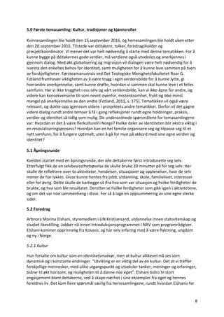 8	
5.0	Første	temasamling:	Kultur,	tradisjoner	og	kjønnsroller	
Kvinnesamlingen	ble	holdt	den	15.september	2016,	og	herresamlingen	ble	holdt	uken	etter	
den	20.september	2016.	Tilstede	var	deltakere,	tolker,	foredragsholder	og	
prosjektkoordinator.	Vi	mener	det	var	helt	nødvendig	å	starte	med	denne	tematikken.	For	å	
kunne	bygge	på	deltakernes	gode	verdier,	må	verdiene	også	utveksles	og	anerkjennes	i	
gjennom	dialog.	Med	økt	globalisering	og	migrasjon	vil	dialogen	være	helt	nødvendig	for	å	
ivareta	den	enkeltes	behov	for	identitet,	samt	muligheten	for	å	kunne	leve	sammen	på	tvers	
av	forskjelligheter.	Førsteamanuensis	ved	Det	Teologiske	Menighetsfakultetet	Roar	G.	
Fotland	framhever	viktigheten	av	å	være	trygg	i	eget	verdensbilde	for	å	kunne	lytte,	gi	
hverandre	anerkjennelse,	samt	kunne	drøfte,	hvordan	vi	sammen	skal	kunne	leve	i	et	felles	
samfunn.	Har	vi	ikke	trygghet	i	oss	selv	og	vårt	verdensbilde,	kan	vi	ikke	åpne	for	andre,	og	
videre	kan	konsekvensene	bli	som	nevnt	ovenfor,	mistenksomhet,	frykt	og	ikke	minst	
mangel	på	anerkjennelse	av	den	andre	(Fotland,	2011,	s.	175).	Tematikken	vil	også	være	
relevant,	og	dukke	opp	igjennom	videre	i	prosjektets	andre	tematikker.	Derfor	vil	det	gagne	
videre	dialog	rundt	andre	temaer	å	få	i	gang	refleksjoner	rundt	egne	holdninger,	praksis,	
verdier	og	identitet	så	tidlig	som	mulig.	De	underordnede	spørsmålene	for	temasamlingene	
var:	Hvordan	er	det	å	være	flerkulturell	i	Norge?	Hvilke	deler	av	identiteten	blir	ekstra	viktig	i	
en	resosialiseringsprosess?	Hvordan	kan	en	hel	familie	organisere	seg	og	tilpasse	seg	til	et	
nytt	samfunn,	for	å	fungere	optimalt,	uten	å	gå	for	mye	på	akkord	med	sine	egne	verdier	og	
identitet?		
5.1	Åpningsrunde	
Kvelden	startet	med	en	åpningsrunde,	der	alle	deltakerne	først	introduserte	seg	selv.	
Etterfulgt	fikk	de	en	selvbevissthetsøvelse	de	skulle	bruke	20	minutter	på	for	seg	selv.	Her	
skulle	de	reflektere	over	to	aktiviteter,	hendelser,	situasjoner	og	opplevelser,	hvor	de	selv	
mener	de	har	lykkes.	Disse	kunne	hentes	fra	jobb,	utdanning,	skole,	familielivet,	interesser	
eller	for	øvrig.	Dette	skulle	de	kartlegge	ut	ifra	hva	som	var	situasjon	og	hvilke	ferdigheter	de	
brukte,	og	hva	som	ble	resultatet.	Deretter	se	hvilke	ferdigheter	som	gikk	igjen	i	aktivitetene,	
og	om	det	var	noe	sammenheng	i	disse.	For	så	å	lage	en	oppsummering	av	sine	egne	sterke	
sider.		
5.2	Foredrag	
Arbnora	Morina	Elshani,	styremedlem	i	LIN	Kristiansand,	utdannelse	innen	statsvitenskap	og	
studiet	likestilling.	Jobber	nå	innen	Introduksjonsprogrammet	i	NAV	som	programrådgiver.	
Elshani	kommer	opprinnelig	fra	Kosovo,	og	har	selv	erfaring	med	å	være	flyktning,	ungdom	
og	ny	i	Norge.		
5.2.1	Kultur	
Hun	fortalte	om	kultur	som	en	identitetsmarkør,	men	at	kultur	allikevel	må	ses	som	
dynamisk	og	i	konstante	endringer.	”Utvikling	er	en	viktig	del	av	en	kultur.	Det	at	vi	treffer	
forskjellige	mennesker,	med	ulike	utgangspunkt	og	utveksler	tanker,	meninger	og	erfaringer,	
bidrar	til	økt	horisont,	og	muligheten	til	å	danne	noe	eget”.	Elshani	bidro	til	stort	
engasjement	blant	deltakerne,	ved	å	skape	nærhet	i	sine	eksempler	fra	eget	og	hennes	
foreldres	liv.	Det	kom	flere	spørsmål	særlig	fra	herresamlingene,	rundt	hvordan	Elshanis	far	
 