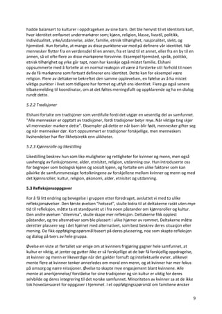 9	
hadde	balansert	to	kulturer	i	oppdragelsen	av	sine	barn.	Det	ble	henvist	til	et	identitets	kart,	
hvor	identitet	omfavnet	undermarkører	som;	kjønn,	religion,	klasse,	livsstil,	politikk,	
individualitet,	yrke/utdannelse,	alder,	familie,	etnisk	tilhørighet,	nasjonalitet,	slekt,	og	
hjemsted.	Hun	fortalte,	at	mange	av	disse	punktene	var	med	på	definere	vår	identitet.	Når	
mennesker	flytter	fra	en	verdensdel	til	en	annen,	fra	et	land	til	et	annet,	eller	fra	en	by	til	en	
annen,	så	vil	ofte	flere	av	disse	markørene	forsvinne.	Eksempel	hjemsted,	språk,	politikk,	
etnisk	tilhørighet	og	yrke	går	tapt,	noen	har	kanskje	også	mistet	familie.	Elshani	
oppsummerte	med	å	fortelle	at	en	normal	reaksjon	vil	være	å	forsterke	sitt	forhold	til	noen	
av	de	få	markørene	som	fortsatt	definerer	ens	identitet.	Dette	kan	for	eksempel	være	
religion.	Flere	av	deltakerne	bekreftet	den	samme	opplevelsen,	en	følelse	av	å	ha	mistet	
viktige	punkter	i	livet	som	tidligere	har	formet	og	utfylt	ens	identitet.	Flere	ga	også	senere	
tilbakemelding	til	koordinator,	om	at	det	føltes	meningsfullt	og	oppklarende	og	ha	en	dialog	
rundt	dette.		
5.2.2	Tradisjoner	
Elshani	fortalte	om	tradisjoner	som	verdifulle	fordi	det	utgjør	en	vesentlig	del	av	samfunnet.	
”Alle	mennesker	er	opptatt	av	tradisjoner,	fordi	tradisjoner	betyr	mye.	Når	viktige	ting	skjer	
vil	mennesker	markere	dette”.	Eksempler	på	dette	er	når	barn	blir	født,	mennesker	gifter	seg	
og	når	mennesker	dør.	Kort	oppsummert	er	tradisjoner	forskjellige,	men	menneskers	
livshendelser	har	fler	likhetstrekk	enn	ulikheter.		
5.2.3	Kjønnsrolle	og	likestilling	
Likestilling	beskrev	hun	som	like	muligheter	og	rettigheter	for	kvinner	og	menn,	men	også	
uavhengig	av	funksjonsevne,	alder,	etnisitet,	religion,	utdanning	osv.	Hun	introduserte	oss	
for	begreper	som	biologisk	kjønn	og	sosialt	kjønn,	og	fortalte	om	ulike	faktorer	som	kan	
påvirke	de	samfunnsmessige	fortolkningene	av	forskjellene	mellom	kvinner	og	menn	og	med	
det	kjønnsroller;	kultur,	religion,	økonomi,	alder,	etnisitet	og	utdanning.		
5.3	Refleksjonsoppgaver		
For	å	få	litt	endring	og	bevegelse	i	gruppen	etter	foredraget,	avsluttet	vi	med	to	ulike	
refleksjonsøvelser.	Den	første	øvelsen	”hotseat”,	skulle	bidra	til	at	deltakerne	raskt	uten	mye	
tid	til	refleksjon,	måtte	ta	et	standpunkt	ut	i	fra	noen	påstander	om	kjønnsroller	og	kultur.	
Den	andre	øvelsen	”dilemma”,	skulle	skape	mer	refleksjon.	Deltakerne	fikk	opplest	
påstander,	og	tre	alternativer	som	ble	plassert	i	ulike	hjørner	av	rommet.	Deltakerne	måtte	
deretter	plassere	seg	i	det	hjørnet	med	alternativet,	som	best	beskrev	deres	situasjon	eller	
mening.	De	fikk	oppfølgingsspørsmål	basert	på	deres	plassering,	noe	som	skapte	refleksjon	
og	dialog	på	tvers	av	hele	gruppa.		
Øvelse	en	viste	at	flertallet	var	enige	om	at	kvinners	frigjøring	gagner	hele	samfunnet,	at	
kultur	er	viktig,	at	jenter	og	gutter	ikke	er	så	forskjellige	at	de	bør	få	forskjellig	oppdragelse,	
at	kvinner	og	menn	er	likeverdige	når	det	gjelder	fornuft	og	intellektuelle	evner,	allikevel	
mente	flere	at	kvinner	tenker	annerledes	om	moral	enn	menn,	og	at	kvinner	har	mer	fokus	
på	omsorg	og	nære	relasjoner.	Øvelse	to	skapte	mye	engasjement	blant	kvinnene.	Alle	
mente	at	anerkjennelse/	forståelse	for	sine	tradisjoner	og	sin	kultur	er	viktig	for	deres	
selvbilde	og	deres	integrering	til	det	norske	samfunnet.	Minoriteten	av	kvinner	sa	at	de	ikke	
tok	hovedansvaret	for	oppgaver	i	hjemmet.	I	et	oppfølgingsspørsmål	om	familiene	ønsker	
 