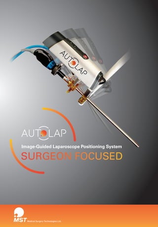 SURGEON FOCUSED
Medical Surgery Technologies Ltd.
Image-Guided Laparoscope Positioning System
Manufactured by:
M.S.T. - Medical Surgery Technologies Ltd.
Kochav Yokneam Building, 5th Floor
POB 685, Yokneam 2069200, Israel
www.mst-sys.com
Tel	 +972 (0)73-7965570
Fax	 +972 (0)73-7965571
E-mail	 info@mst-sys.com
Medical Surgery Technologies Ltd.
0344
M.S.T. - Medical Surgery Technologies Ltd. is a privately-held company dedicated
to bringing image guidance technology to minimally invasive surgery.
M.S.T.’s team includes professionals with extensive expertise in the development
and commercialization of advanced medical systems integrating hardware, software
and robotics. Rapid development of the AutoLap™ system has attracted leading
clinical experts in the field of laparoscopic surgery as well as leading investors in
the life sciences field.
AutoLAP_Brochure_V019.indd 1-2 11/10/14 12:57 PM
 