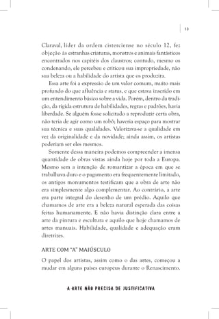 13
a arte não precisa de justificativa
Claraval, líder da ordem cisterciense no século 12, fez
objeção às estranhas criaturas, monstros e animais fantásticos
encontrados nos capitéis dos claustros; contudo, mesmo os
condenando, ele percebeu e criticou sua impropriedade, não
sua beleza ou a habilidade do artista que os produzira.
Essa arte foi a expressão de um valor comum, muito mais
profundo do que afluência e status, e que estava inserido em
um entendimento básico sobre a vida. Porém, dentro da tradi-
ção, da rígida estrutura de habilidades, regras e padrões, havia
liberdade. Se alguém fosse solicitado a reproduzir certa obra,
não teria de agir como um robô; haveria espaço para mostrar
sua técnica e suas qualidades. Valorizava-se a qualidade em
vez da originalidade e da novidade; ainda assim, os artistas
poderiam ser eles mesmos.
Somente dessa maneira podemos compreender a imensa
quantidade de obras vistas ainda hoje por toda a Europa.
Mesmo sem a intenção de romantizar a época em que se
trabalhava duro e o pagamento era frequentemente limitado,
os antigos monumentos testificam que a obra de arte não
era simplesmente algo complementar. Ao contrário, a arte
era parte integral do desenho de um prédio. Aquilo que
chamamos de arte era a beleza natural esperada das coisas
feitas humanamente. E não havia distinção clara entre a
arte da pintura e escultura e aquilo que hoje chamamos de
artes manuais. Habilidade, qualidade e adequação eram
diretrizes.
Arte com “A” maiúsculo
O papel dos artistas, assim como o das artes, começou a
mudar em alguns países europeus durante o Renascimento.
 