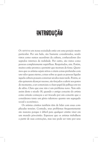 Introdução
Os artistas em nossa sociedade estão em uma posição muito
particular. Por um lado, são bastante considerados, sendo
vistos como sumos sacerdotes da cultura, conhecedores dos
segredos internos da realidade. Por outro, são vistos como
pessoas completamente supérfluas. Respeitados, sim. Porém,
muitos estão prontos a permitir que morram de fome. Quere-
mos que os artistas sejam sérios e criem coisas profundas com
um valor quase eterno, coisas sobre as quais as pessoas ligadas
àquela cultura possam conversar séculos mais tarde. Porém, se
eles quiserem alcançar sucesso, são forçados a aderir aos gostos
do momento, a ser comerciais e a fazer papel de palhaço em vez
de sábio. Claro que esse não é um problema novo. Tem sido
assim deste o século 18, quando o antigo conceito do artista
como artesão começou a ser trocado por um conceito que o
considerava tanto um gênio talentoso quanto um segregado
social e econômico.
Os artistas cristãos também têm de lidar com essas com-
plicadas tensões. Contudo, seus problemas frequentemente
são maiores porque é difícil para qualquer cristão viver em
um mundo pós-cristão. Espera-se que os artistas trabalhem
a partir de suas convicções, mas isso pode ser visto por seus
 