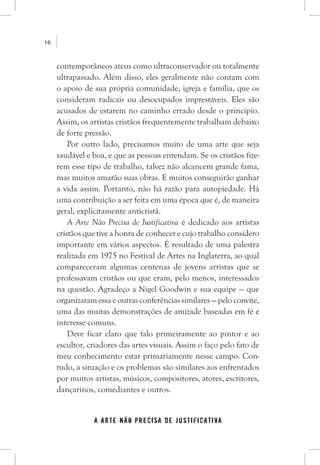 a arte não precisa de justificativa
10
contemporâneos ateus como ultraconservador ou totalmente
ultrapassado. Além disso, eles geralmente não contam com
o apoio de sua própria comunidade, igreja e família, que os
consideram radicais ou desocupados imprestáveis. Eles são
acusados de estarem no caminho errado desde o princípio.
Assim, os artistas cristãos frequentemente trabalham debaixo
de forte pressão.
Por outro lado, precisamos muito de uma arte que seja
saudável e boa, e que as pessoas entendam. Se os cristãos fize-
rem esse tipo de trabalho, talvez não alcancem grande fama,
mas muitos amarão suas obras. E muitos conseguirão ganhar
a vida assim. Portanto, não há razão para autopiedade. Há
uma contribuição a ser feita em uma época que é, de maneira
geral, explicitamente anticristã.
A Arte Não Precisa de Justificativa é dedicado aos artistas
cristãos que tive a honra de conhecer e cujo trabalho considero
importante em vários aspectos. É resultado de uma palestra
realizada em 1975 no Festival de Artes na Inglaterra, ao qual
compareceram algumas centenas de jovens artistas que se
professavam cristãos ou que eram, pelo menos, interessados
na questão. Agradeço a Nigel Goodwin e sua equipe — que
organizaram essa e outras conferências similares — pelo convite,
uma das muitas demonstrações de amizade baseadas em fé e
interesse comuns.
Deve ficar claro que falo primeiramente ao pintor e ao
escultor, criadores das artes visuais. Assim o faço pelo fato de
meu conhecimento estar primariamente nesse campo. Con-
tudo, a situação e os problemas são similares aos enfrentados
por muitos artistas, músicos, compositores, atores, escritores,
dançarinos, comediantes e outros.
 