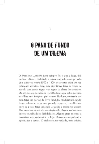 1.
O pano de fundo
de um dilema
O papel dos artistas nem sempre foi o que é hoje. Em
muitas culturas, incluindo a nossa, antes do novo período
que começou entre 1500 e 1800, os artistas eram princi-
palmente artesãos. Fazer arte significava fazer as coisas de
acordo com certas regras — as regras da classe dos artesãos.
Os artistas eram exímios trabalhadores que sabiam como
entalhar uma imagem, pintar uma Madona, construir um
baú, fazer um portão de ferro fundido, produzir um cande-
labro de bronze, tecer uma peça de tapeçaria, trabalhar em
ouro ou prata, fazer uma sela de couro e assim por diante.
Eles eram membros de associações de classes assim como
outros trabalhadores habilidosos. Alguns eram mestres e
investiam suas comissões na loja. Outros eram ajudantes,
aprendizes e servos. O ateliê era, na verdade, uma oficina
 