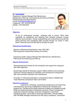 =========================================================================================================
Resume D.Venkatesh
Plant Maintenance, Maintenance Planning & Manage Projects, 32 year experience in Oil & Gas,
=========================================================================================================
D. Venkatesh
Experience -33years Manage Plant Maintenance,
Maintenance Planning, Commissioning and start-up Oil &Gas
Rotating Equipment Specialisation
e-mail: dvenkatesh63@gmail.com
Telephone: Off: +974 44736736
Mobile: +974 55223476
Objective
To be an achievement oriented employee able to ensure 100% Plant
availability by establishing and following best industrial practices through
effective communication, mutual understanding and continual learning with the
strong technical and managerial skills acquired through my career in LNG,
Petro- Chemical and Oil & Gas field for the past 33 years.
Educational Qualification
Diploma in Mechanical Engineering -Year-1978-1981
Plant equipment maintenance training (18 months)
Experience profile -33years Manage Plant Maintenance, Maintenance
Planning & Commissioning and start-up
Special Achievement
Special Achievement Award for the contribution and support the company’s
year 2000 objectives.
Several Spot awards for Business support, Safety initiatives and conducting
Technical Training initiatives for Operation and maintenance of Equipment.
SAP user training for Operation and maintenance.
Co-author in Technical presentation on Compressor failure in Middle East
Turbo Machinery Symposium held in 2015 Doha
Experience exposure
Experience in directing, coordinating managing pre-commissioning,
commissioning, day-to-day multidiscipline maintenance, shutdown and
projects and maintaining the facility equipment integrity and reliability through
RCM and implementing best maintenance practices, Project management,
Implement equipment strategy, Contracts management preventive
maintenance plans, spare parts & resources optimization through CMMS-
SAP PM &MM, Manage maintenance & HSE policy compliance , benchmark
1
 