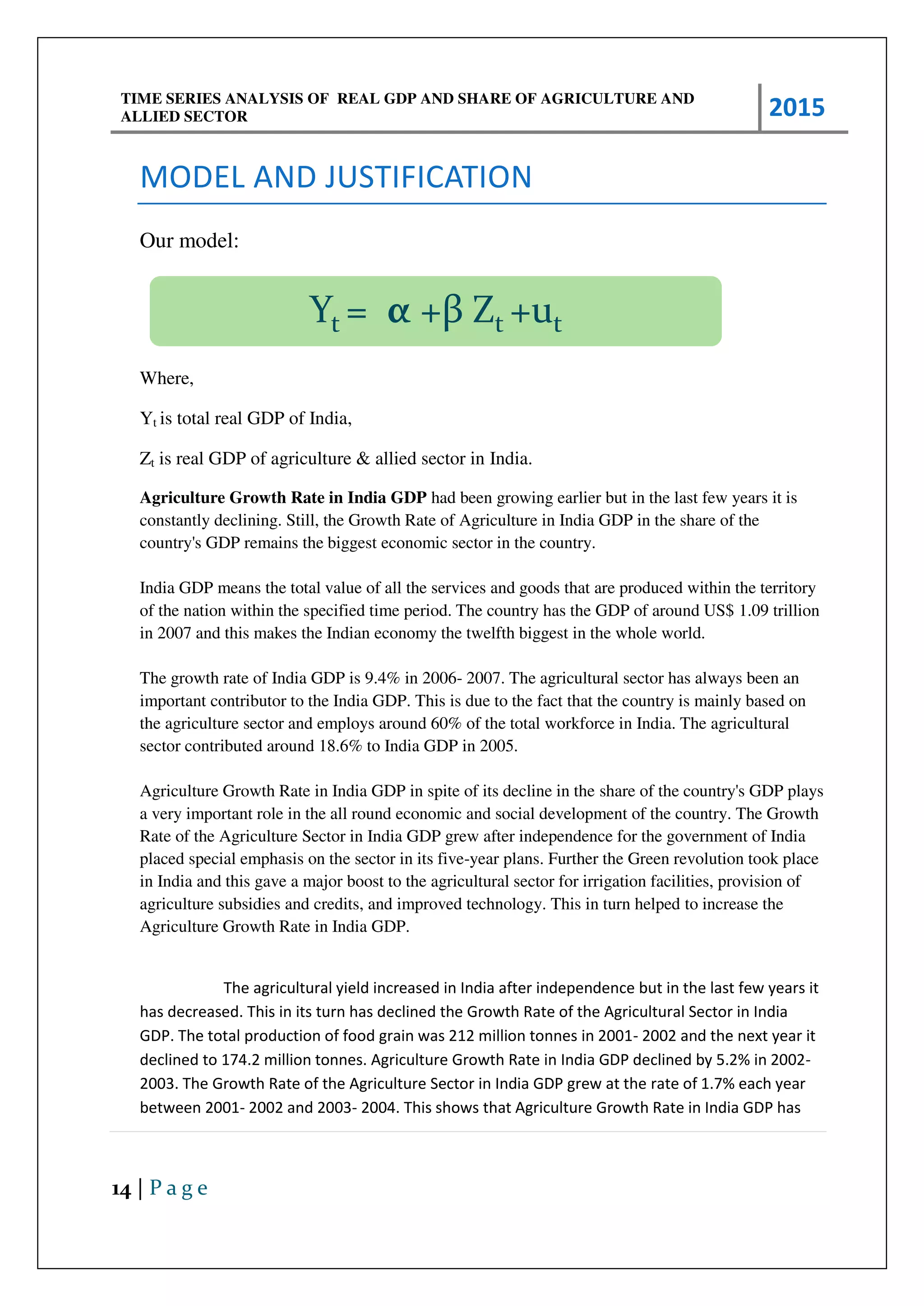 TIME SERIES ANALYSIS OF REAL GDP AND SHARE OF AGRICULTURE AND
ALLIED SECTOR 2015
14 | P a g e
MODEL AND JUSTIFICATION
Our model:
Where,
Yt is total real GDP of India,
Zt is real GDP of agriculture & allied sector in India.
Agriculture Growth Rate in India GDP had been growing earlier but in the last few years it is
constantly declining. Still, the Growth Rate of Agriculture in India GDP in the share of the
country's GDP remains the biggest economic sector in the country.
India GDP means the total value of all the services and goods that are produced within the territory
of the nation within the specified time period. The country has the GDP of around US$ 1.09 trillion
in 2007 and this makes the Indian economy the twelfth biggest in the whole world.
The growth rate of India GDP is 9.4% in 2006- 2007. The agricultural sector has always been an
important contributor to the India GDP. This is due to the fact that the country is mainly based on
the agriculture sector and employs around 60% of the total workforce in India. The agricultural
sector contributed around 18.6% to India GDP in 2005.
Agriculture Growth Rate in India GDP in spite of its decline in the share of the country's GDP plays
a very important role in the all round economic and social development of the country. The Growth
Rate of the Agriculture Sector in India GDP grew after independence for the government of India
placed special emphasis on the sector in its five-year plans. Further the Green revolution took place
in India and this gave a major boost to the agricultural sector for irrigation facilities, provision of
agriculture subsidies and credits, and improved technology. This in turn helped to increase the
Agriculture Growth Rate in India GDP.
The agricultural yield increased in India after independence but in the last few years it
has decreased. This in its turn has declined the Growth Rate of the Agricultural Sector in India
GDP. The total production of food grain was 212 million tonnes in 2001- 2002 and the next year it
declined to 174.2 million tonnes. Agriculture Growth Rate in India GDP declined by 5.2% in 2002-
2003. The Growth Rate of the Agriculture Sector in India GDP grew at the rate of 1.7% each year
between 2001- 2002 and 2003- 2004. This shows that Agriculture Growth Rate in India GDP has
Yt = α +β Zt +ut
 