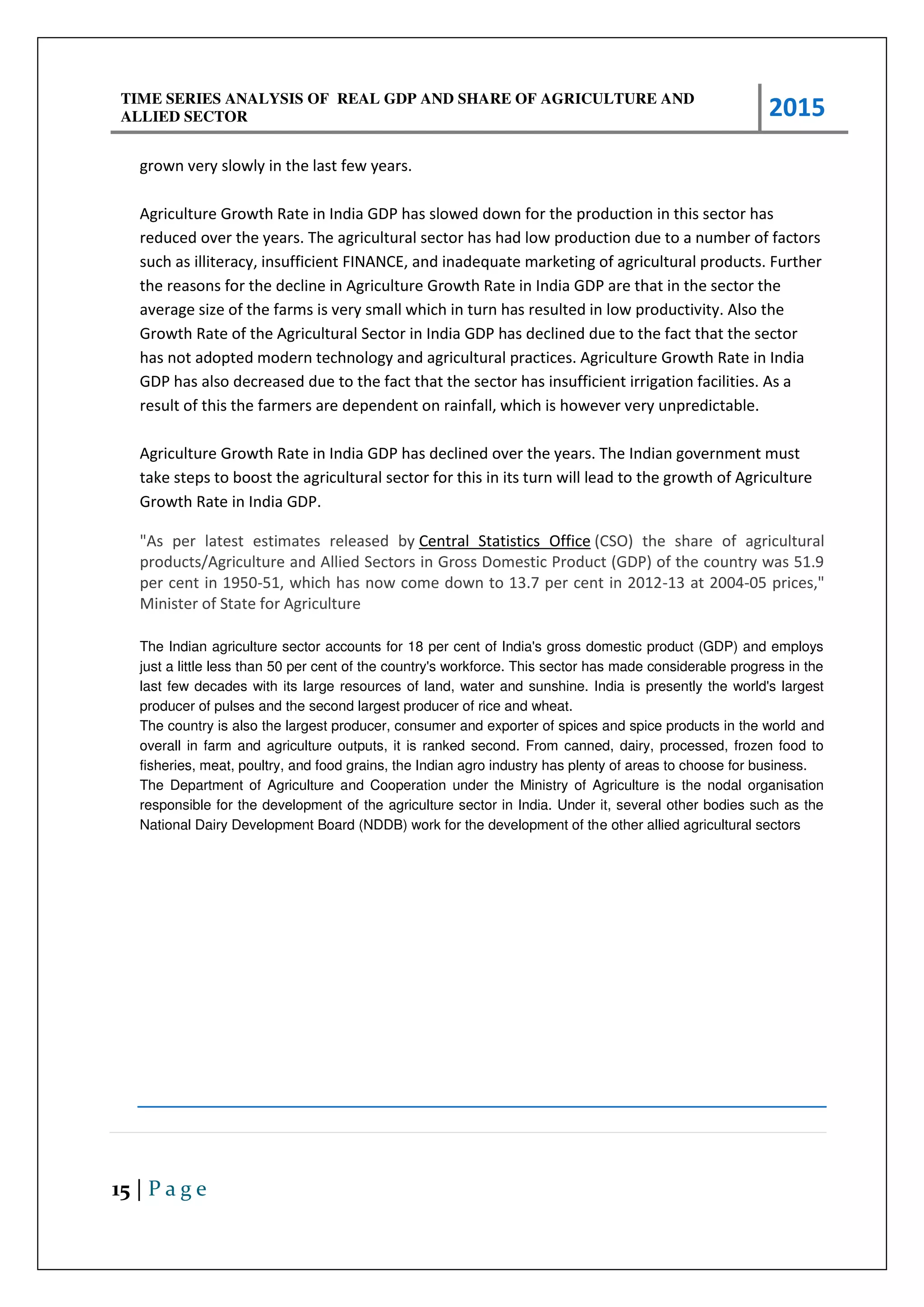 TIME SERIES ANALYSIS OF REAL GDP AND SHARE OF AGRICULTURE AND
ALLIED SECTOR 2015
15 | P a g e
grown very slowly in the last few years.
Agriculture Growth Rate in India GDP has slowed down for the production in this sector has
reduced over the years. The agricultural sector has had low production due to a number of factors
such as illiteracy, insufficient FINANCE, and inadequate marketing of agricultural products. Further
the reasons for the decline in Agriculture Growth Rate in India GDP are that in the sector the
average size of the farms is very small which in turn has resulted in low productivity. Also the
Growth Rate of the Agricultural Sector in India GDP has declined due to the fact that the sector
has not adopted modern technology and agricultural practices. Agriculture Growth Rate in India
GDP has also decreased due to the fact that the sector has insufficient irrigation facilities. As a
result of this the farmers are dependent on rainfall, which is however very unpredictable.
Agriculture Growth Rate in India GDP has declined over the years. The Indian government must
take steps to boost the agricultural sector for this in its turn will lead to the growth of Agriculture
Growth Rate in India GDP.
"As per latest estimates released by Central Statistics Office (CSO) the share of agricultural
products/Agriculture and Allied Sectors in Gross Domestic Product (GDP) of the country was 51.9
per cent in 1950-51, which has now come down to 13.7 per cent in 2012-13 at 2004-05 prices,"
Minister of State for Agriculture
The Indian agriculture sector accounts for 18 per cent of India's gross domestic product (GDP) and employs
just a little less than 50 per cent of the country's workforce. This sector has made considerable progress in the
last few decades with its large resources of land, water and sunshine. India is presently the world's largest
producer of pulses and the second largest producer of rice and wheat.
The country is also the largest producer, consumer and exporter of spices and spice products in the world and
overall in farm and agriculture outputs, it is ranked second. From canned, dairy, processed, frozen food to
fisheries, meat, poultry, and food grains, the Indian agro industry has plenty of areas to choose for business.
The Department of Agriculture and Cooperation under the Ministry of Agriculture is the nodal organisation
responsible for the development of the agriculture sector in India. Under it, several other bodies such as the
National Dairy Development Board (NDDB) work for the development of the other allied agricultural sectors
 