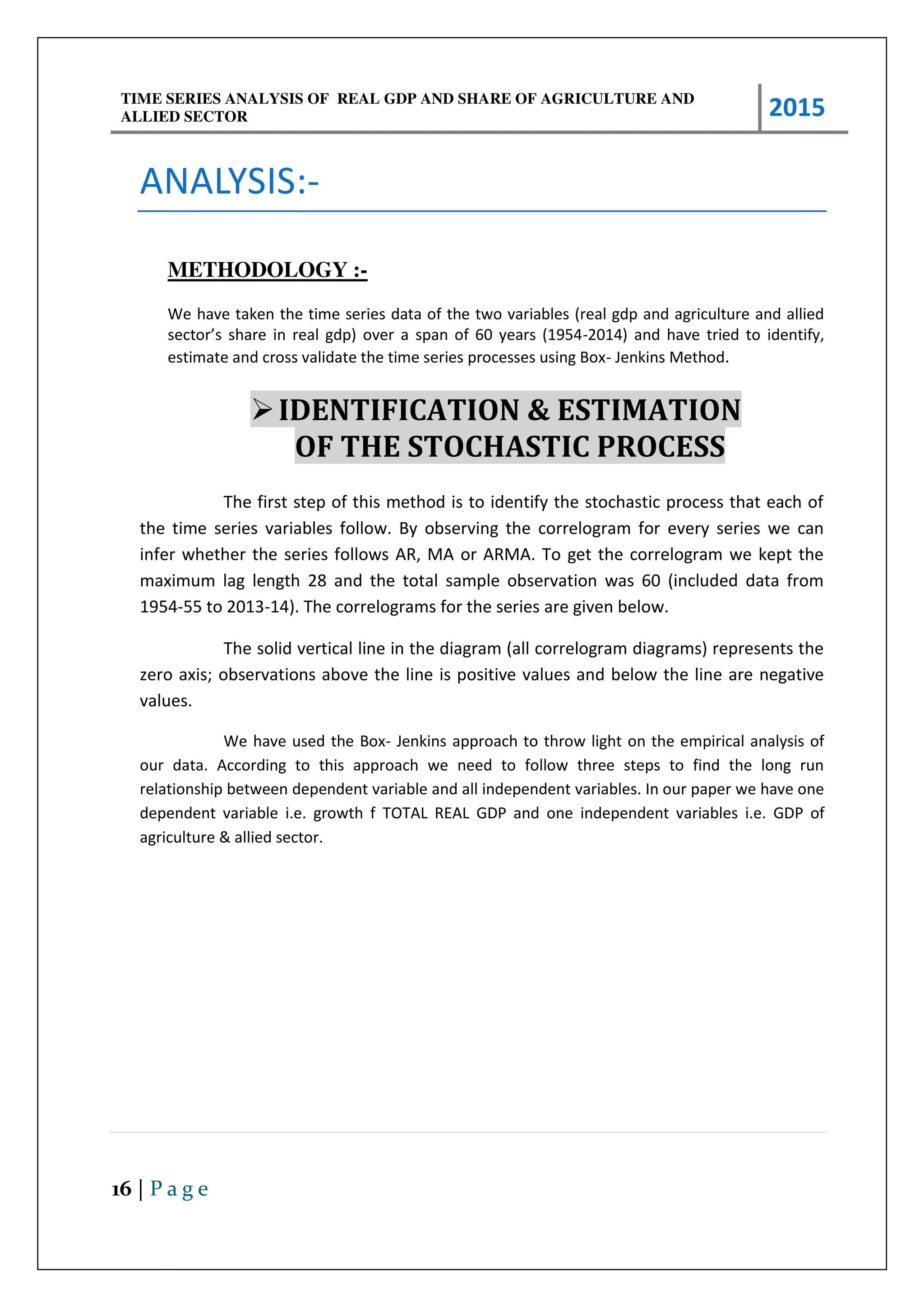 TIME SERIES ANALYSIS OF REAL GDP AND SHARE OF AGRICULTURE AND
ALLIED SECTOR 2015
16 | P a g e
ANALYSIS:-
METHODOLOGY :-
We have taken the time series data of the two variables (real gdp and agriculture and allied
se to s sha e i eal gdp o e a spa of ea s 9 -2014) and have tried to identify,
estimate and cross validate the time series processes using Box- Jenkins Method.
IDENTIFICATION & ESTIMATION
OF THE STOCHASTIC PROCESS
The first step of this method is to identify the stochastic process that each of
the time series variables follow. By observing the correlogram for every series we can
infer whether the series follows AR, MA or ARMA. To get the correlogram we kept the
maximum lag length 28 and the total sample observation was 60 (included data from
1954-55 to 2013-14). The correlograms for the series are given below.
The solid vertical line in the diagram (all correlogram diagrams) represents the
zero axis; observations above the line is positive values and below the line are negative
values.
We have used the Box- Jenkins approach to throw light on the empirical analysis of
our data. According to this approach we need to follow three steps to find the long run
relationship between dependent variable and all independent variables. In our paper we have one
dependent variable i.e. growth f TOTAL REAL GDP and one independent variables i.e. GDP of
agriculture & allied sector.
 