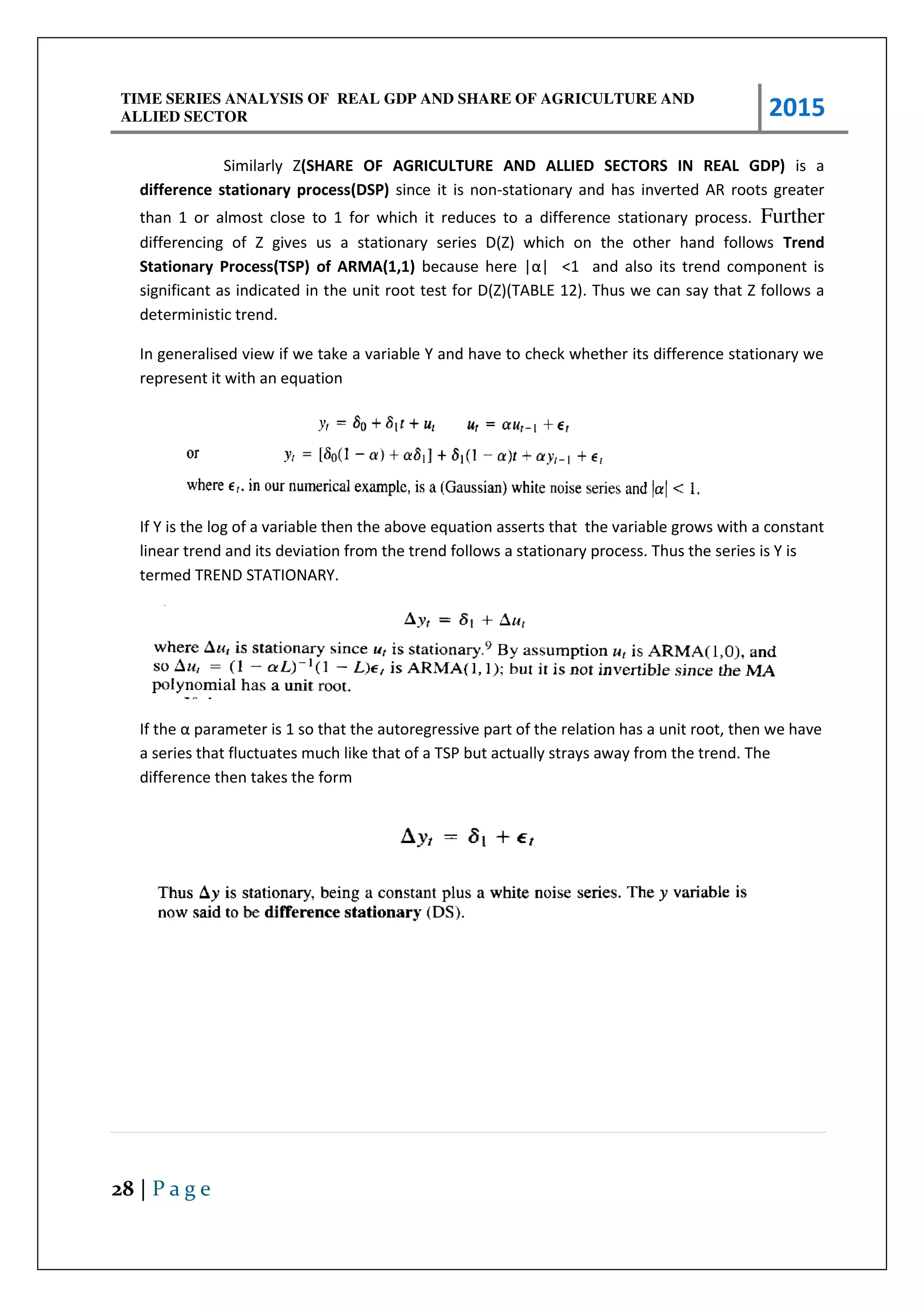 TIME SERIES ANALYSIS OF REAL GDP AND SHARE OF AGRICULTURE AND
ALLIED SECTOR 2015
28 | P a g e
Similarly Z(SHARE OF AGRICULTURE AND ALLIED SECTORS IN REAL GDP) is a
difference stationary process(DSP) since it is non-stationary and has inverted AR roots greater
than 1 or almost close to 1 for which it reduces to a difference stationary process. Further
differencing of Z gives us a stationary series D(Z) which on the other hand follows Trend
Stationary Process(TSP) of ARMA(1,1) e ause he e |α| <1 and also its trend component is
significant as indicated in the unit root test for D(Z)(TABLE 12). Thus we can say that Z follows a
deterministic trend.
In generalised view if we take a variable Y and have to check whether its difference stationary we
represent it with an equation
If Y is the log of a variable then the above equation asserts that the variable grows with a constant
linear trend and its deviation from the trend follows a stationary process. Thus the series is Y is
termed TREND STATIONARY.
If the α pa a ete is so that the auto eg essi e pa t of the elatio has a u it oot, the e ha e
a series that fluctuates much like that of a TSP but actually strays away from the trend. The
difference then takes the form
 