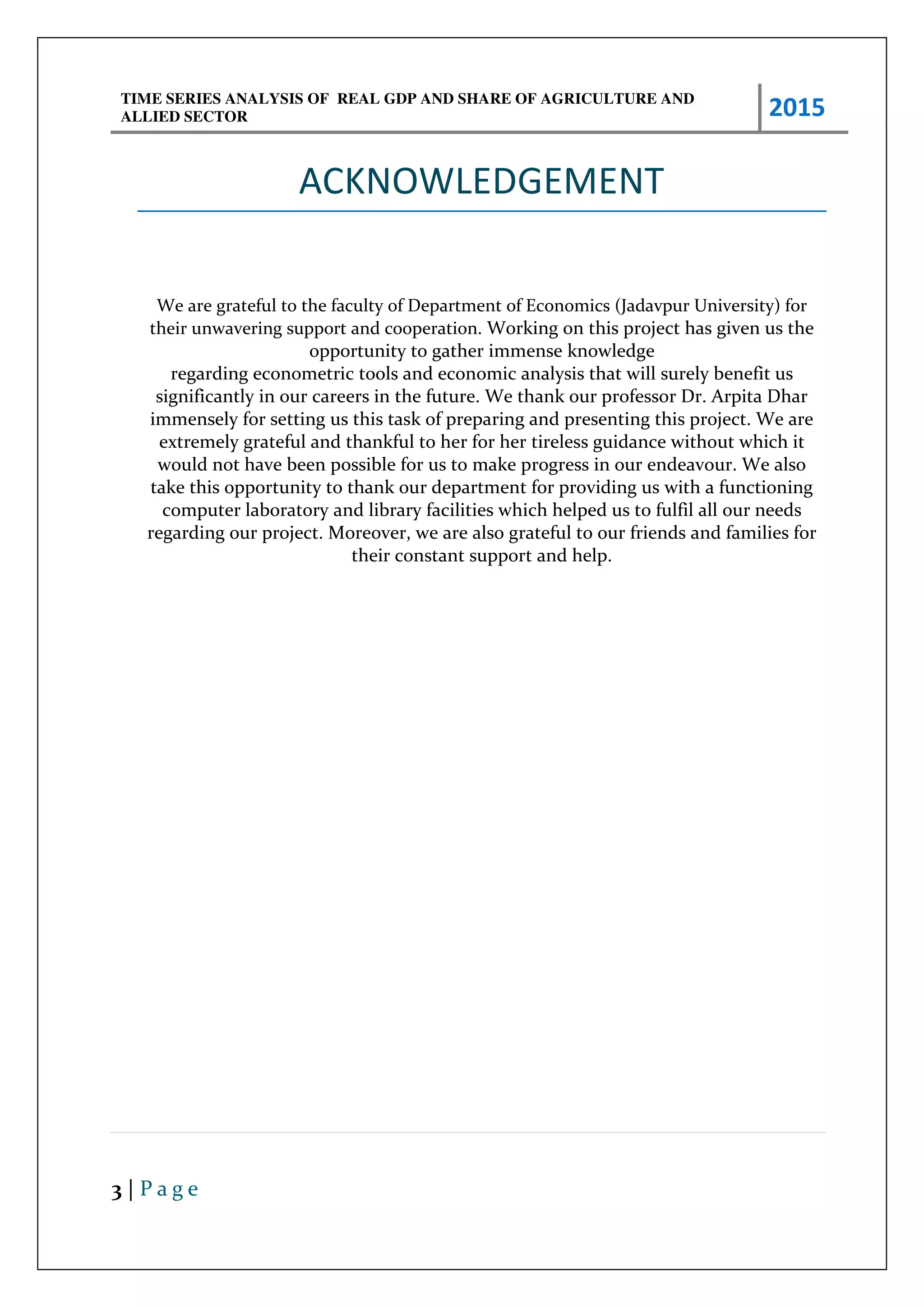 TIME SERIES ANALYSIS OF REAL GDP AND SHARE OF AGRICULTURE AND
ALLIED SECTOR 2015
3 | P a g e
ACKNOWLEDGEMENT
We are grateful to the faculty of Department of Economics (Jadavpur University) for
their unwavering support and cooperation. Working on this project has given us the
opportunity to gather immense knowledge
regarding econometric tools and economic analysis that will surely benefit us
significantly in our careers in the future. We thank our professor Dr. Arpita Dhar
immensely for setting us this task of preparing and presenting this project. We are
extremely grateful and thankful to her for her tireless guidance without which it
would not have been possible for us to make progress in our endeavour. We also
take this opportunity to thank our department for providing us with a functioning
computer laboratory and library facilities which helped us to fulfil all our needs
regarding our project. Moreover, we are also grateful to our friends and families for
their constant support and help.
 