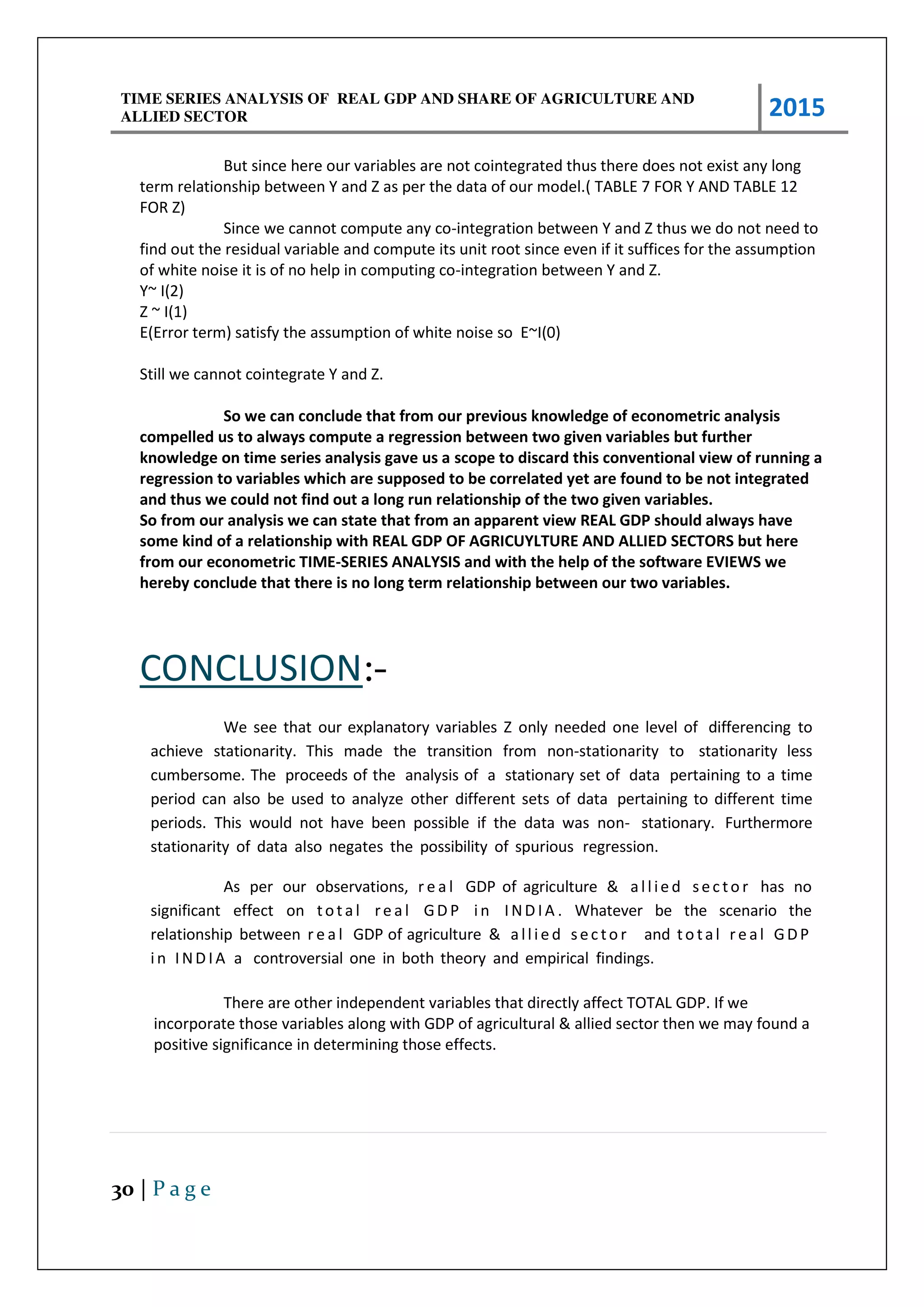 TIME SERIES ANALYSIS OF REAL GDP AND SHARE OF AGRICULTURE AND
ALLIED SECTOR 2015
30 | P a g e
But since here our variables are not cointegrated thus there does not exist any long
term relationship between Y and Z as per the data of our model.( TABLE 7 FOR Y AND TABLE 12
FOR Z)
Since we cannot compute any co-integration between Y and Z thus we do not need to
find out the residual variable and compute its unit root since even if it suffices for the assumption
of white noise it is of no help in computing co-integration between Y and Z.
Y~ I(2)
Z ~ I(1)
E(Error term) satisfy the assumption of white noise so E~I(0)
Still we cannot cointegrate Y and Z.
So we can conclude that from our previous knowledge of econometric analysis
compelled us to always compute a regression between two given variables but further
knowledge on time series analysis gave us a scope to discard this conventional view of running a
regression to variables which are supposed to be correlated yet are found to be not integrated
and thus we could not find out a long run relationship of the two given variables.
So from our analysis we can state that from an apparent view REAL GDP should always have
some kind of a relationship with REAL GDP OF AGRICUYLTURE AND ALLIED SECTORS but here
from our econometric TIME-SERIES ANALYSIS and with the help of the software EVIEWS we
hereby conclude that there is no long term relationship between our two variables.
CONCLUSION:-
We see that our explanatory variables Z only needed one level of differencing to
achieve stationarity. This made the transition from non-stationarity to stationarity less
cumbersome. The proceeds of the analysis of a stationary set of data pertaining to a time
period can also be used to analyze other different sets of data pertaining to different time
periods. This would not have been possible if the data was non- stationary. Furthermore
stationarity of data also negates the possibility of spurious regression.
As per our observations, r e a l GDP of agriculture & allie d sec to r has no
significant effect on tot al re al GD P in IND IA . Whatever be the scenario the
relationship between r e a l GDP of agriculture & allie d sec to r and to tal re al GDP
in IND IA a controversial one in both theory and empirical findings.
There are other independent variables that directly affect TOTAL GDP. If we
incorporate those variables along with GDP of agricultural & allied sector then we may found a
positive significance in determining those effects.
 