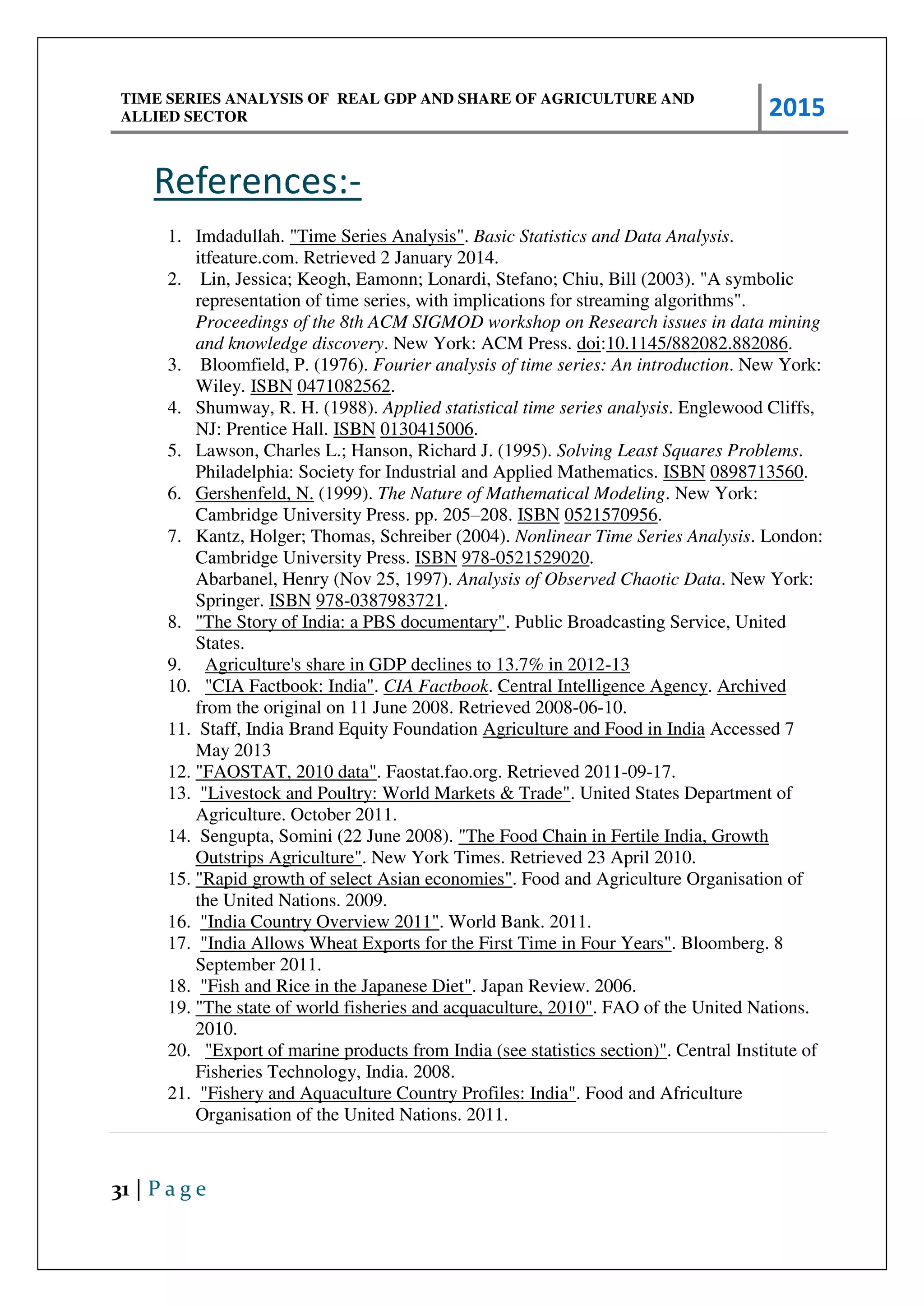 TIME SERIES ANALYSIS OF REAL GDP AND SHARE OF AGRICULTURE AND
ALLIED SECTOR 2015
31 | P a g e
References:-
1. Imdadullah. "Time Series Analysis". Basic Statistics and Data Analysis.
itfeature.com. Retrieved 2 January 2014.
2. Lin, Jessica; Keogh, Eamonn; Lonardi, Stefano; Chiu, Bill (2003). "A symbolic
representation of time series, with implications for streaming algorithms".
Proceedings of the 8th ACM SIGMOD workshop on Research issues in data mining
and knowledge discovery. New York: ACM Press. doi:10.1145/882082.882086.
3. Bloomfield, P. (1976). Fourier analysis of time series: An introduction. New York:
Wiley. ISBN 0471082562.
4. Shumway, R. H. (1988). Applied statistical time series analysis. Englewood Cliffs,
NJ: Prentice Hall. ISBN 0130415006.
5. Lawson, Charles L.; Hanson, Richard J. (1995). Solving Least Squares Problems.
Philadelphia: Society for Industrial and Applied Mathematics. ISBN 0898713560.
6. Gershenfeld, N. (1999). The Nature of Mathematical Modeling. New York:
Cambridge University Press. pp. 205–208. ISBN 0521570956.
7. Kantz, Holger; Thomas, Schreiber (2004). Nonlinear Time Series Analysis. London:
Cambridge University Press. ISBN 978-0521529020.
Abarbanel, Henry (Nov 25, 1997). Analysis of Observed Chaotic Data. New York:
Springer. ISBN 978-0387983721.
8. "The Story of India: a PBS documentary". Public Broadcasting Service, United
States.
9. Agriculture's share in GDP declines to 13.7% in 2012-13
10. "CIA Factbook: India". CIA Factbook. Central Intelligence Agency. Archived
from the original on 11 June 2008. Retrieved 2008-06-10.
11. Staff, India Brand Equity Foundation Agriculture and Food in India Accessed 7
May 2013
12. "FAOSTAT, 2010 data". Faostat.fao.org. Retrieved 2011-09-17.
13. "Livestock and Poultry: World Markets & Trade". United States Department of
Agriculture. October 2011.
14. Sengupta, Somini (22 June 2008). "The Food Chain in Fertile India, Growth
Outstrips Agriculture". New York Times. Retrieved 23 April 2010.
15. "Rapid growth of select Asian economies". Food and Agriculture Organisation of
the United Nations. 2009.
16. "India Country Overview 2011". World Bank. 2011.
17. "India Allows Wheat Exports for the First Time in Four Years". Bloomberg. 8
September 2011.
18. "Fish and Rice in the Japanese Diet". Japan Review. 2006.
19. "The state of world fisheries and acquaculture, 2010". FAO of the United Nations.
2010.
20. "Export of marine products from India (see statistics section)". Central Institute of
Fisheries Technology, India. 2008.
21. "Fishery and Aquaculture Country Profiles: India". Food and Africulture
Organisation of the United Nations. 2011.
 