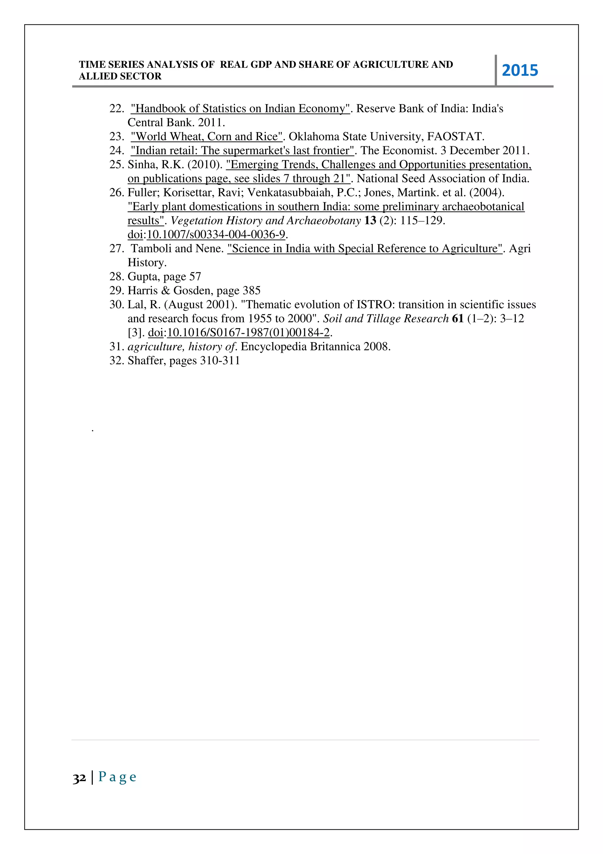 TIME SERIES ANALYSIS OF REAL GDP AND SHARE OF AGRICULTURE AND
ALLIED SECTOR 2015
32 | P a g e
22. "Handbook of Statistics on Indian Economy". Reserve Bank of India: India's
Central Bank. 2011.
23. "World Wheat, Corn and Rice". Oklahoma State University, FAOSTAT.
24. "Indian retail: The supermarket's last frontier". The Economist. 3 December 2011.
25. Sinha, R.K. (2010). "Emerging Trends, Challenges and Opportunities presentation,
on publications page, see slides 7 through 21". National Seed Association of India.
26. Fuller; Korisettar, Ravi; Venkatasubbaiah, P.C.; Jones, Martink. et al. (2004).
"Early plant domestications in southern India: some preliminary archaeobotanical
results". Vegetation History and Archaeobotany 13 (2): 115–129.
doi:10.1007/s00334-004-0036-9.
27. Tamboli and Nene. "Science in India with Special Reference to Agriculture". Agri
History.
28. Gupta, page 57
29. Harris & Gosden, page 385
30. Lal, R. (August 2001). "Thematic evolution of ISTRO: transition in scientific issues
and research focus from 1955 to 2000". Soil and Tillage Research 61 (1–2): 3–12
[3]. doi:10.1016/S0167-1987(01)00184-2.
31. agriculture, history of. Encyclopedia Britannica 2008.
32. Shaffer, pages 310-311
.
 