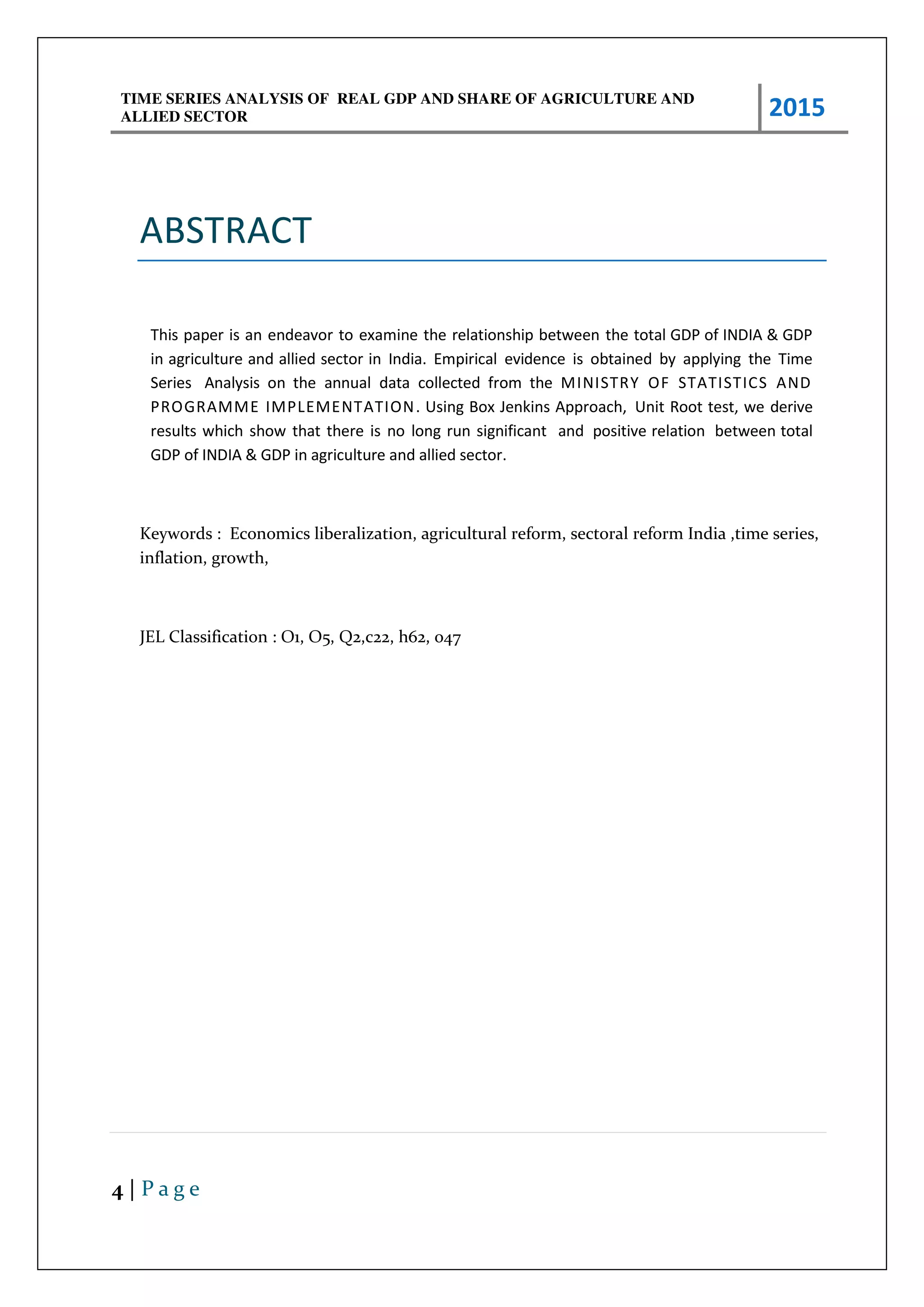 TIME SERIES ANALYSIS OF REAL GDP AND SHARE OF AGRICULTURE AND
ALLIED SECTOR 2015
4 | P a g e
ABSTRACT
This paper is an endeavor to examine the relationship between the total GDP of INDIA & GDP
in agriculture and allied sector in India. Empirical evidence is obtained by applying the Time
Series Analysis on the annual data collected from the MINISTRY OF STATISTICS AND
PROGRAMME IMPLEMENTATION. Using Box Jenkins Approach, Unit Root test, we derive
results which show that there is no long run significant and positive relation between total
GDP of INDIA & GDP in agriculture and allied sector.
Keywords : Economics liberalization, agricultural reform, sectoral reform India ,time series,
inflation, growth,
JEL Classification : O1, O5, Q2,c22, h62, o47
 
