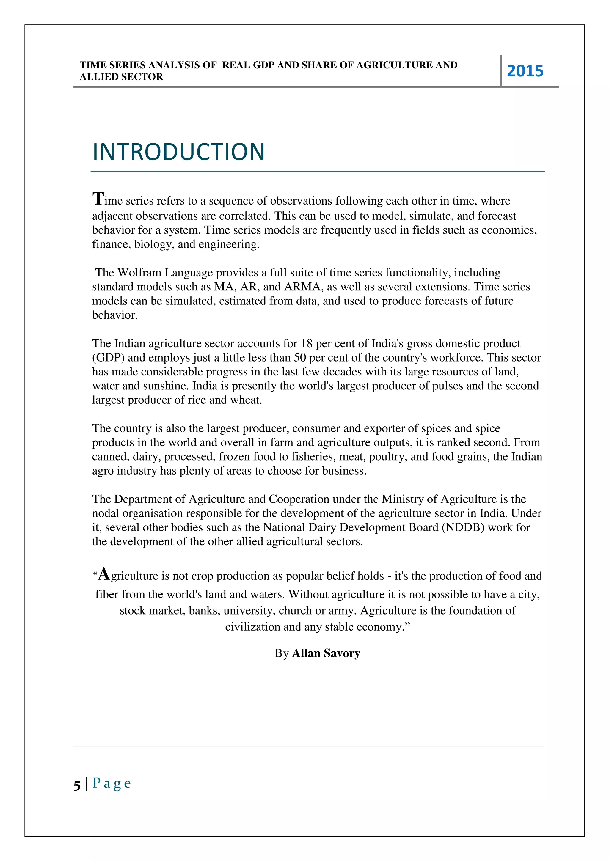 TIME SERIES ANALYSIS OF REAL GDP AND SHARE OF AGRICULTURE AND
ALLIED SECTOR 2015
5 | P a g e
INTRODUCTION
Time series refers to a sequence of observations following each other in time, where
adjacent observations are correlated. This can be used to model, simulate, and forecast
behavior for a system. Time series models are frequently used in fields such as economics,
finance, biology, and engineering.
The Wolfram Language provides a full suite of time series functionality, including
standard models such as MA, AR, and ARMA, as well as several extensions. Time series
models can be simulated, estimated from data, and used to produce forecasts of future
behavior.
The Indian agriculture sector accounts for 18 per cent of India's gross domestic product
(GDP) and employs just a little less than 50 per cent of the country's workforce. This sector
has made considerable progress in the last few decades with its large resources of land,
water and sunshine. India is presently the world's largest producer of pulses and the second
largest producer of rice and wheat.
The country is also the largest producer, consumer and exporter of spices and spice
products in the world and overall in farm and agriculture outputs, it is ranked second. From
canned, dairy, processed, frozen food to fisheries, meat, poultry, and food grains, the Indian
agro industry has plenty of areas to choose for business.
The Department of Agriculture and Cooperation under the Ministry of Agriculture is the
nodal organisation responsible for the development of the agriculture sector in India. Under
it, several other bodies such as the National Dairy Development Board (NDDB) work for
the development of the other allied agricultural sectors.
“Agriculture is not crop production as popular belief holds - it's the production of food and
fiber from the world's land and waters. Without agriculture it is not possible to have a city,
stock market, banks, university, church or army. Agriculture is the foundation of
civilization and any stable economy.”
By Allan Savory
 