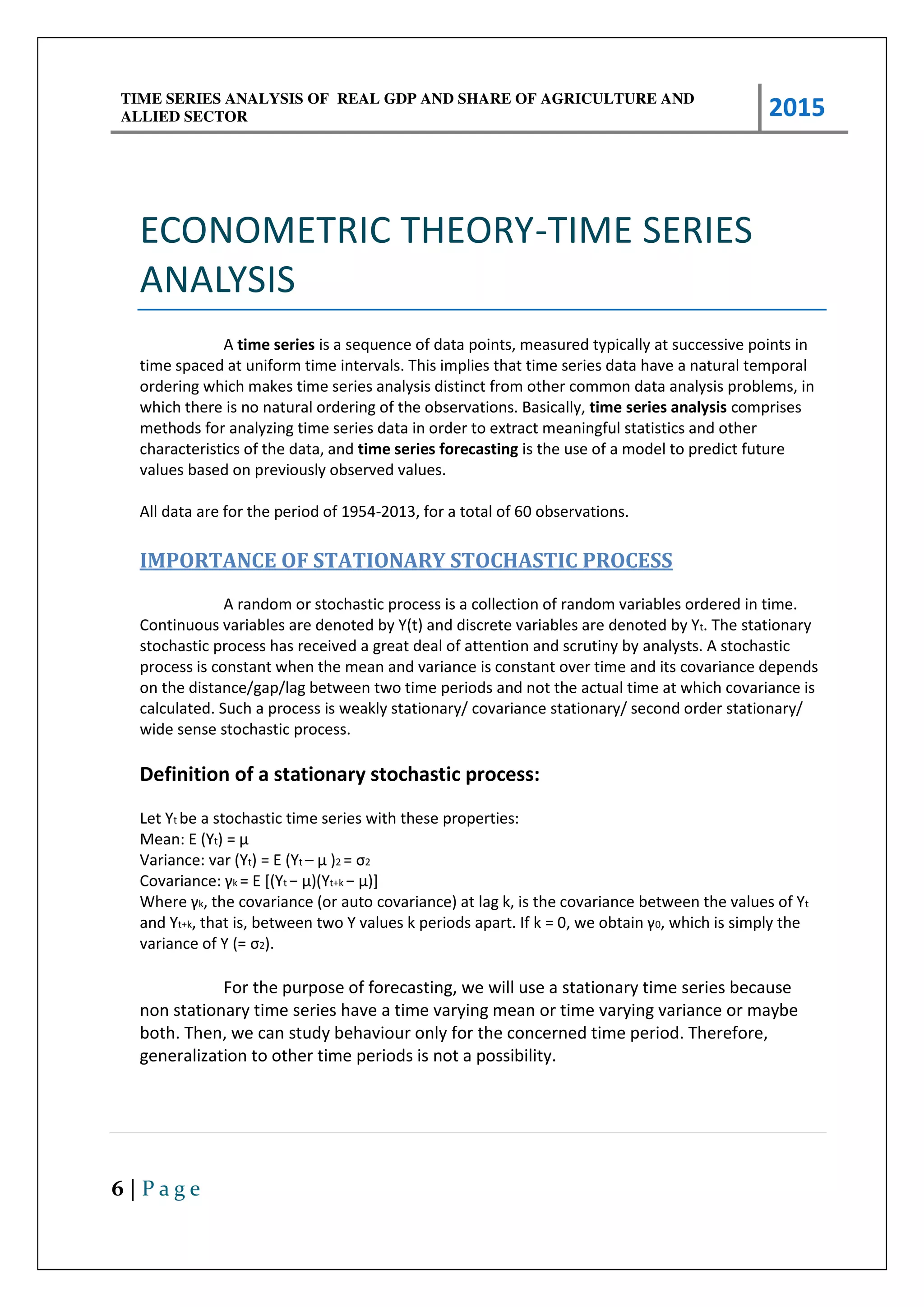 TIME SERIES ANALYSIS OF REAL GDP AND SHARE OF AGRICULTURE AND
ALLIED SECTOR 2015
6 | P a g e
ECONOMETRIC THEORY-TIME SERIES
ANALYSIS
A time series is a sequence of data points, measured typically at successive points in
time spaced at uniform time intervals. This implies that time series data have a natural temporal
ordering which makes time series analysis distinct from other common data analysis problems, in
which there is no natural ordering of the observations. Basically, time series analysis comprises
methods for analyzing time series data in order to extract meaningful statistics and other
characteristics of the data, and time series forecasting is the use of a model to predict future
values based on previously observed values.
All data are for the period of 1954-2013, for a total of 60 observations.
IMPORTANCE OF STATIONARY STOCHASTIC PROCESS
A random or stochastic process is a collection of random variables ordered in time.
Continuous variables are denoted by Y(t) and discrete variables are denoted by Yt. The stationary
stochastic process has received a great deal of attention and scrutiny by analysts. A stochastic
process is constant when the mean and variance is constant over time and its covariance depends
on the distance/gap/lag between two time periods and not the actual time at which covariance is
calculated. Such a process is weakly stationary/ covariance stationary/ second order stationary/
wide sense stochastic process.
Definition of a stationary stochastic process:
Let Yt be a stochastic time series with these properties:
Mean: E (Yt = μ
Variance: var (Yt) = E (Yt – μ 2 = σ2
Co a ia e: k = E [(Yt − μ Yt+k − μ ]
Whe e k, the covariance (or auto covariance) at lag k, is the covariance between the values of Yt
and Yt+k, that is, et ee t o Y alues k pe iods apa t. If k = , e o tai 0, which is simply the
variance of Y (= σ2).
For the purpose of forecasting, we will use a stationary time series because
non stationary time series have a time varying mean or time varying variance or maybe
both. Then, we can study behaviour only for the concerned time period. Therefore,
generalization to other time periods is not a possibility.
 