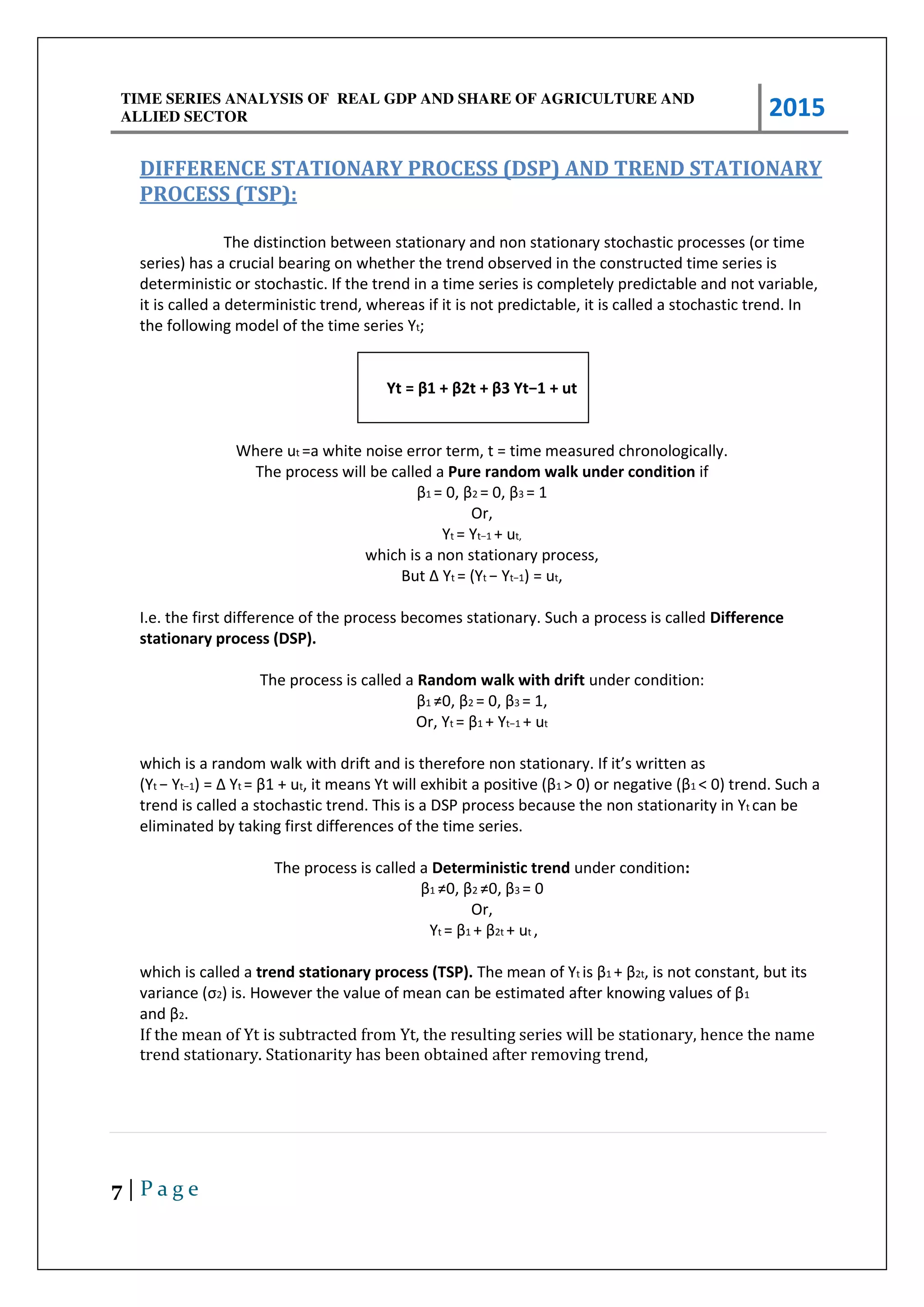 TIME SERIES ANALYSIS OF REAL GDP AND SHARE OF AGRICULTURE AND
ALLIED SECTOR 2015
7 | P a g e
DIFFERENCE STATIONARY PROCESS (DSP) AND TREND STATIONARY
PROCESS (TSP):
The distinction between stationary and non stationary stochastic processes (or time
series) has a crucial bearing on whether the trend observed in the constructed time series is
deterministic or stochastic. If the trend in a time series is completely predictable and not variable,
it is called a deterministic trend, whereas if it is not predictable, it is called a stochastic trend. In
the following model of the time series Yt;
Yt = β + β t + β Yt− + ut
Where ut =a white noise error term, t = time measured chronologically.
The process will be called a Pure random walk under condition if
β1 = , β2 = , β3 = 1
Or,
Yt = Yt− + ut,
which is a non stationary process,
But Δ Yt = (Yt − Yt− ) = ut,
I.e. the first difference of the process becomes stationary. Such a process is called Difference
stationary process (DSP).
The process is called a Random walk with drift under condition:
β1 ≠ , β2 = , β3 = 1,
Or, Yt = β1 + Yt− + ut
which is a random walk with drift and is therefore non statio a . If it s itte as
(Yt − Yt− = Δ Yt = β + ut, it ea s Yt ill e hi it a positi e β1 > o egati e β1 < 0) trend. Such a
trend is called a stochastic trend. This is a DSP process because the non stationarity in Yt can be
eliminated by taking first differences of the time series.
The process is called a Deterministic trend under condition:
β1 ≠ , β2 ≠ , β3 = 0
Or,
Yt = β1 + β2t + ut ,
which is called a trend stationary process (TSP). The mean of Yt is β1 + β2t, is not constant, but its
a ia e σ2 is. Ho e e the alue of ea a e esti ated afte k o i g alues of β1
a d β2.
If the mean of Yt is subtracted from Yt, the resulting series will be stationary, hence the name
trend stationary. Stationarity has been obtained after removing trend,
 
