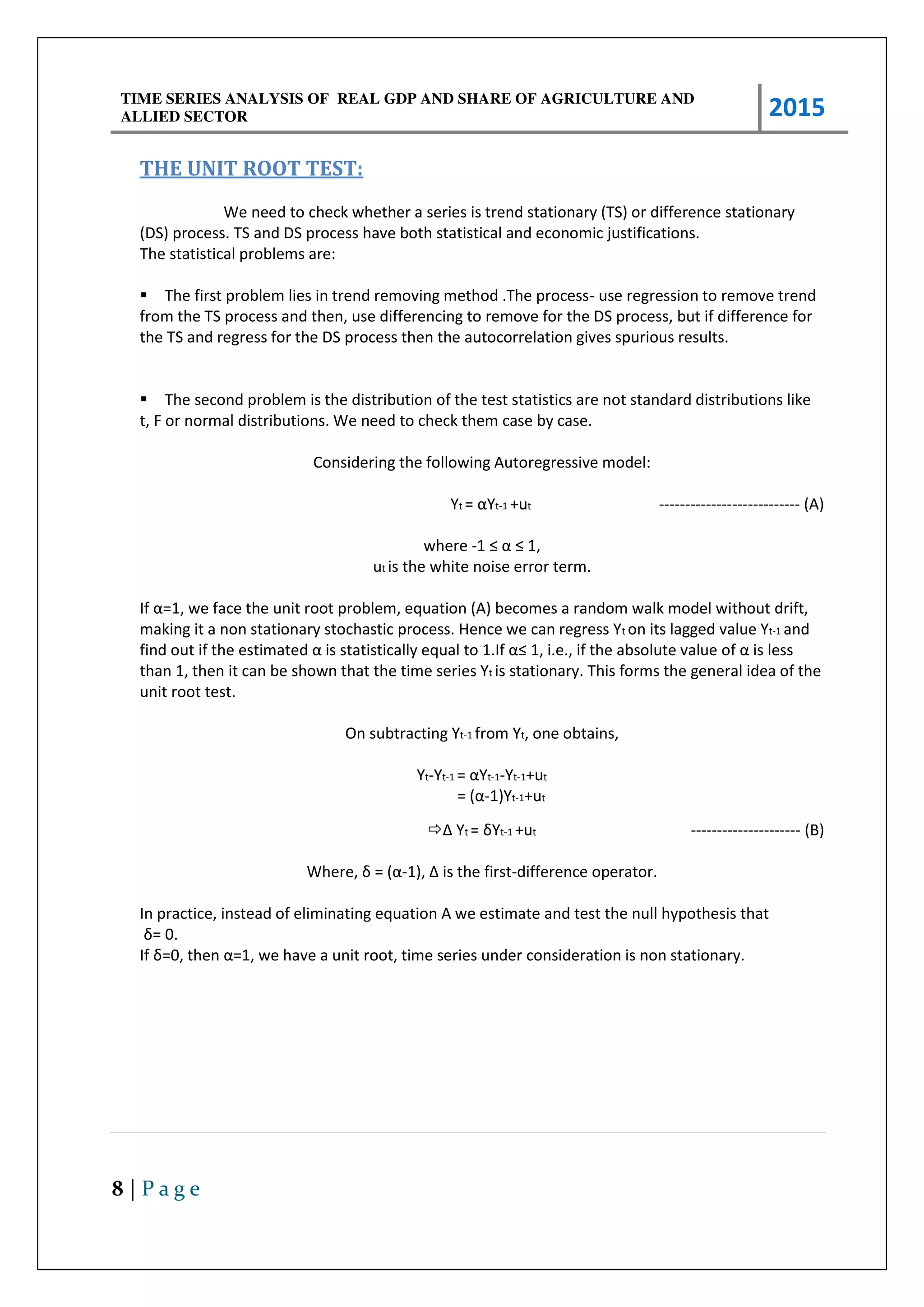 TIME SERIES ANALYSIS OF REAL GDP AND SHARE OF AGRICULTURE AND
ALLIED SECTOR 2015
8 | P a g e
THE UNIT ROOT TEST:
We need to check whether a series is trend stationary (TS) or difference stationary
(DS) process. TS and DS process have both statistical and economic justifications.
The statistical problems are:
The first problem lies in trend removing method .The process- use regression to remove trend
from the TS process and then, use differencing to remove for the DS process, but if difference for
the TS and regress for the DS process then the autocorrelation gives spurious results.
The second problem is the distribution of the test statistics are not standard distributions like
t, F or normal distributions. We need to check them case by case.
Considering the following Autoregressive model:
Yt = αYt-1 +ut --------------------------- (A)
where - ≤ α ≤ ,
ut is the white noise error term.
If α= , e fa e the u it oot p o le , e uatio A e o es a a do alk odel ithout drift,
making it a non stationary stochastic process. Hence we can regress Yt on its lagged value Yt-1 and
fi d out if the esti ated α is statisti all e ual to .If α≤ , i.e., if the a solute alue of α is less
than 1, then it can be shown that the time series Yt is stationary. This forms the general idea of the
unit root test.
On subtracting Yt-1 from Yt, one obtains,
Yt-Yt-1 = αYt-1-Yt-1+ut
= α-1)Yt-1+ut
Δ Yt = Yt-1 +ut --------------------- (B)
Whe e, = α- , Δ is the fi st-difference operator.
In practice, instead of eliminating equation A we estimate and test the null hypothesis that
= .
If = , the α= , e ha e a u it oot, ti e se ies u de o side atio is o statio a .
 