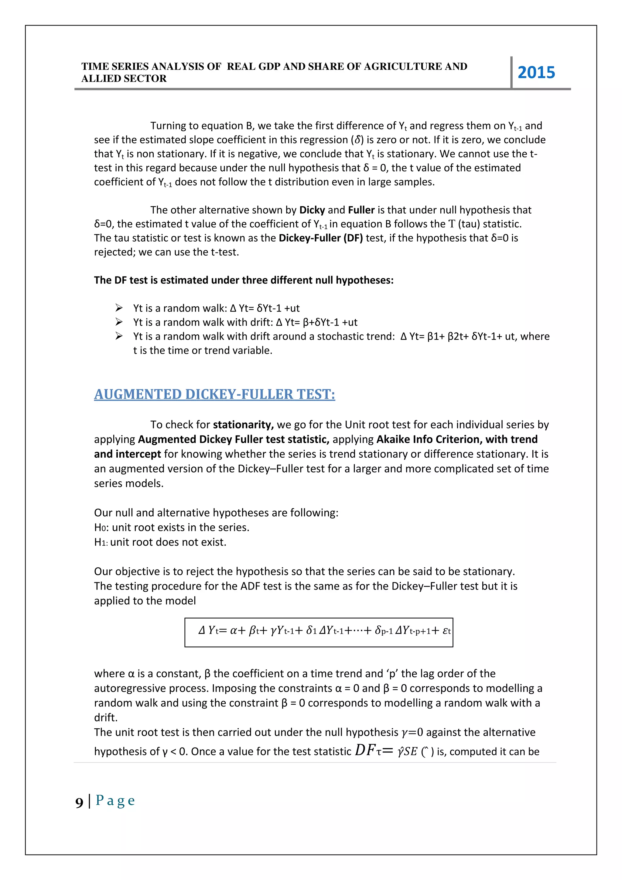 TIME SERIES ANALYSIS OF REAL GDP AND SHARE OF AGRICULTURE AND
ALLIED SECTOR 2015
9 | P a g e
Turning to equation B, we take the first difference of Yt and regress them on Yt-1 and
see if the estimated slope coefficient in this regression (̂) is zero or not. If it is zero, we conclude
that Yt is non stationary. If it is negative, we conclude that Yt is stationary. We cannot use the t-
test i this ega d e ause u de the ull h pothesis that = , the t alue of the esti ated
coefficient of Yt-1 does not follow the t distribution even in large samples.
The other alternative shown by Dicky and Fuller is that under null hypothesis that
= , the esti ated t alue of the oeffi ie t of Yt-1 in equation B follows the Ƭ (tau) statistic.
The tau statistic or test is known as the Dickey-Fuller (DF) test, if the h pothesis that = is
rejected; we can use the t-test.
The DF test is estimated under three different null hypotheses:
 Yt is a a do alk: Δ Yt= Yt-1 +ut
 Yt is a a do alk ith d ift: Δ Yt= β+ Yt-1 +ut
 Yt is a a do alk ith d ift a ou d a sto hasti t e d: Δ Yt= β + β t+ Yt-1+ ut, where
t is the time or trend variable.
AUGMENTED DICKEY-FULLER TEST:
To check for stationarity, we go for the Unit root test for each individual series by
applying Augmented Dickey Fuller test statistic, applying Akaike Info Criterion, with trend
and intercept for knowing whether the series is trend stationary or difference stationary. It is
an augmented version of the Dickey–Fuller test for a larger and more complicated set of time
series models.
Our null and alternative hypotheses are following:
H0: unit root exists in the series.
H1: unit root does not exist.
Our objective is to reject the hypothesis so that the series can be said to be stationary.
The testing procedure for the ADF test is the same as for the Dickey–Fuller test but it is
applied to the model
� �t= + t+ �t-1+ ̂1 ��t-1+⋯+ ̂p-1 ��t-p+1+ �t
he e α is a o sta t, β the oeffi ie t o a ti e t e d a d p the lag o de of the
auto eg essi e p o ess. I posi g the o st ai ts α = a d β = o espo ds to odelli g a
a do alk a d usi g the o st ai t β = o espo ds to odelling a random walk with a
drift.
The unit root test is then carried out under the null hypothesis =0 against the alternative
h pothesis of < . O e a alue fo the test statisti τ= � ( ) is, computed it can be
 