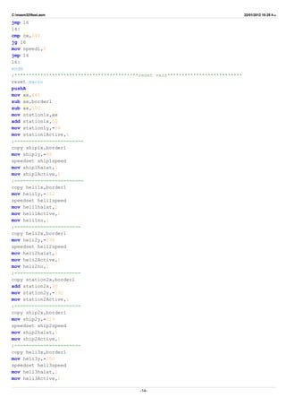 C:masm32ftest.asm 22/01/2012 10:25 ‫ب‬.‫ظ‬
jmp l6
l4:
cmp cx,240
jg l6
mov speed1,5
jmp l6
l6:
endm
;*******************************************reset vars**************************
reset macro
pushA
mov ax,640
sub ax,border1
sub ax,100
mov station1x,ax
add station1x,50
mov station1y,-54
mov station1Active,1
;========================
copy ship1x,border1
mov ship1y,-86
speedset ship1speed
mov ship1halat,1
mov ship1Active,1
;========================
copy heli1x,border1
mov heli1y,-112
speedset heli1speed
mov heli1halat,1
mov heli1Active,1
mov heli1no,1
;=======================
copy heli2x,border1
mov heli2y,-138
speedset heli2speed
mov heli2halat,1
mov heli2Active,1
mov heli2no,1
;=======================
copy station2x,border1
add station2x,30
mov station2y,-192
mov station2Active,1
;=======================
copy ship2x,border1
mov ship2y,-219
speedset ship2speed
mov ship2halat,1
mov ship2Active,1
;=======================
copy heli3x,border1
mov heli3y,-250
speedset heli3speed
mov heli3halat,1
mov heli3Active,1
-14-
 