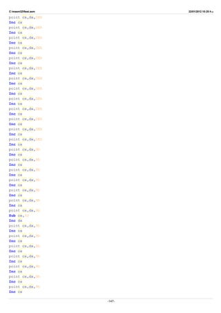 C:masm32ftest.asm 22/01/2012 10:25 ‫ب‬.‫ظ‬
point cx,dx,0Eh
Inc cx
point cx,dx,0Eh
Inc cx
point cx,dx,0Eh
Inc cx
point cx,dx,0Eh
Inc cx
point cx,dx,0Eh
Inc cx
point cx,dx,0Eh
Inc cx
point cx,dx,0Eh
Inc cx
point cx,dx,0Eh
Inc cx
point cx,dx,0Eh
Inc cx
point cx,dx,0Eh
Inc cx
point cx,dx,0Eh
Inc cx
point cx,dx,0Eh
Inc cx
point cx,dx,0Eh
Inc cx
point cx,dx,9h
Inc cx
point cx,dx,9h
Inc cx
point cx,dx,9h
Inc cx
point cx,dx,9h
Inc cx
point cx,dx,9h
Inc cx
point cx,dx,9h
Inc cx
point cx,dx,9h
Sub cx,32
Inc dx
point cx,dx,9h
Inc cx
point cx,dx,9h
Inc cx
point cx,dx,9h
Inc cx
point cx,dx,9h
Inc cx
point cx,dx,9h
Inc cx
point cx,dx,9h
Inc cx
point cx,dx,9h
Inc cx
-147-
 