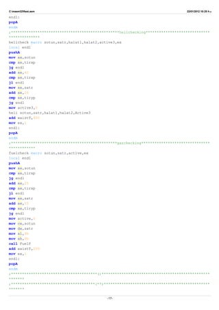C:masm32ftest.asm 22/01/2012 10:25 ‫ب‬.‫ظ‬
end1:
popA
endm
;*************************************************helichecking*****************************
**************
helicheck macro sotun,satr,halat1,halat2,active3,ex
local end1
pushA
mov ax,sotun
cmp ax,tirxp
jg end1
add ax,40
cmp ax,tirxp
jl end1
mov ax,satr
add ax,26
cmp ax,tiryp
jg end1
mov active3,0
heli sotun,satr,halat1,halat2,Active3
add waistT,400
mov ex,1
end1:
popA
endm
;************************************************gazchecking*******************************
************
fuelcheck macro sotun,satr,active,ex
local end1
pushA
mov ax,sotun
cmp ax,tirxp
jg end1
add ax,25
cmp ax,tirxp
jl end1
mov ax,satr
add ax,55
cmp ax,tiryp
jg end1
mov active,0
mov cx,sotun
mov dx,satr
mov al,9h
mov ah,9h
call FuelP
add waistT,200
mov ex,1
end1:
popA
endm
;***************************************()*************************************************
*******
;**************************************(**)************************************************
*******
-17-
 