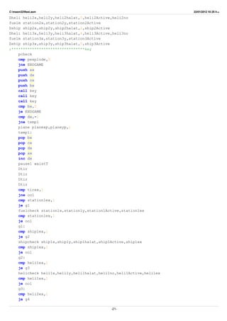 C:masm32ftest.asm 22/01/2012 10:25 ‫ب‬.‫ظ‬
Dheli heli2x,heli2y,heli2halat,5,heli2Active,heli2no
fuelm station2x,station2y,station2Active
Dship ship2x,ship2y,ship2halat,2,ship2Active
Dheli heli3x,heli3y,heli3halat,4,heli3Active,heli3no
fuelm station3x,station3y,station3Active
Dship ship3x,ship3y,ship3halat,5,ship3Active
;********************************key
pcheck
cmp pexplode,0
jne ENDGAME
push ax
push dx
push cx
push bx
call key
call key
call key
cmp bx,0
je ENDGAME
cmp dx,-1
jne temp1
plane planexp,planeyp,1
temp1:
pop bx
pop cx
pop dx
pop ax
inc dx
pause1 waistT
Dtir
Dtir
Dtir
Dtir
cmp tirex,1
jne oo1
cmp station1ex,1
je g1
fuelcheck station1x,station1y,station1Active,station1ex
cmp station1ex,1
je oo1
g1:
cmp ship1ex,1
je g2
shipcheck ship1x,ship1y,ship1halat,ship1Active,ship1ex
cmp ship1ex,1
je oo1
g2:
cmp heli1ex,1
je g3
helicheck heli1x,heli1y,heli1halat,heli1no,heli1Active,heli1ex
cmp heli1ex,1
je oo1
g3:
cmp heli2ex,1
je g4
-21-
 