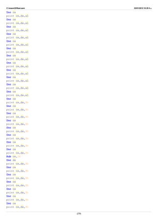 C:masm32ftest.asm 22/01/2012 10:25 ‫ب‬.‫ظ‬
Inc cx
point cx,dx,al
Inc cx
point cx,dx,al
Inc cx
point cx,dx,al
Inc cx
point cx,dx,al
Inc cx
point cx,dx,al
Inc cx
point cx,dx,al
Inc cx
point cx,dx,al
Inc cx
point cx,dx,al
Inc cx
point cx,dx,al
Inc cx
point cx,dx,al
Inc cx
point cx,dx,al
Inc cx
point cx,dx,al
Inc cx
point cx,dx,9h
Inc cx
point cx,dx,9h
Inc cx
point cx,dx,9h
Inc cx
point cx,dx,9h
Inc cx
point cx,dx,9h
Inc cx
point cx,dx,9h
Inc cx
point cx,dx,9h
Inc cx
point cx,dx,9h
Sub cx,38
Inc dx
point cx,dx,9h
Inc cx
point cx,dx,9h
Inc cx
point cx,dx,9h
Inc cx
point cx,dx,9h
Inc cx
point cx,dx,9h
Inc cx
point cx,dx,9h
Inc cx
point cx,dx,9h
-278-
 